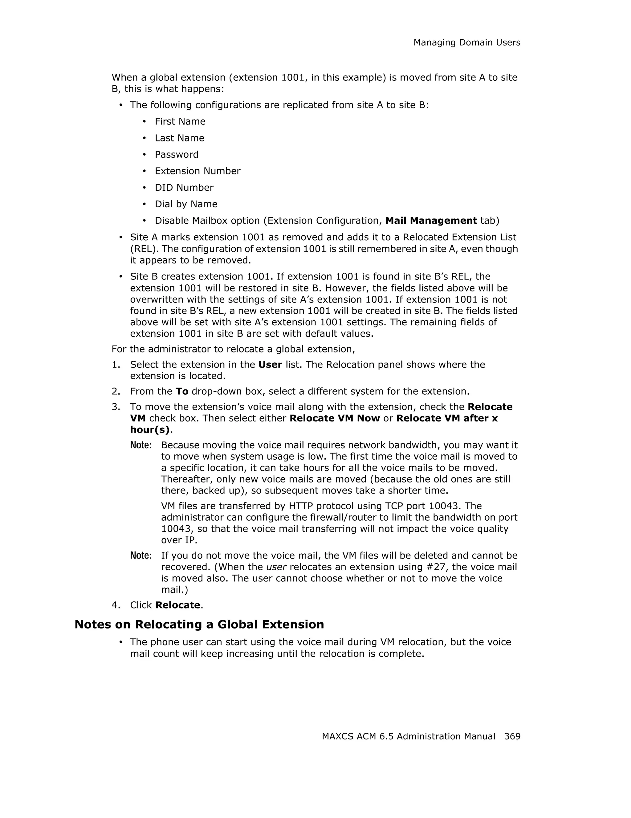 Managing Domain Users



     When a global extension (extension 1001, in this example) is moved from site A to site
     B, this is what happens:
      • The following configurations are replicated from site A to site B:
            • First Name
            • Last Name
            • Password
            • Extension Number
            • DID Number
            • Dial by Name
            • Disable Mailbox option (Extension Configuration, Mail Management tab)
      • Site A marks extension 1001 as removed and adds it to a Relocated Extension List
          (REL). The configuration of extension 1001 is still remembered in site A, even though
          it appears to be removed.
      • Site B creates extension 1001. If extension 1001 is found in site B’s REL, the
          extension 1001 will be restored in site B. However, the fields listed above will be
          overwritten with the settings of site A’s extension 1001. If extension 1001 is not
          found in site B’s REL, a new extension 1001 will be created in site B. The fields listed
          above will be set with site A’s extension 1001 settings. The remaining fields of
          extension 1001 in site B are set with default values.
     For the administrator to relocate a global extension,
     1.   Select the extension in the User list. The Relocation panel shows where the
          extension is located.
     2.   From the To drop-down box, select a different system for the extension.
     3.   To move the extension’s voice mail along with the extension, check the Relocate
          VM check box. Then select either Relocate VM Now or Relocate VM after x
          hour(s).
          Note: Because moving the voice mail requires network bandwidth, you may want it
                 to move when system usage is low. The first time the voice mail is moved to
                 a specific location, it can take hours for all the voice mails to be moved.
                 Thereafter, only new voice mails are moved (because the old ones are still
                 there, backed up), so subsequent moves take a shorter time.
                 VM files are transferred by HTTP protocol using TCP port 10043. The
                 administrator can configure the firewall/router to limit the bandwidth on port
                 10043, so that the voice mail transferring will not impact the voice quality
                 over IP.
          Note: If you do not move the voice mail, the VM files will be deleted and cannot be
                 recovered. (When the user relocates an extension using #27, the voice mail
                 is moved also. The user cannot choose whether or not to move the voice
                 mail.)
     4.   Click Relocate.

Notes on Relocating a Global Extension
      • The phone user can start using the voice mail during VM relocation, but the voice
          mail count will keep increasing until the relocation is complete.




                                                     MAXCS ACM 6.5 Administration Manual 369
 
