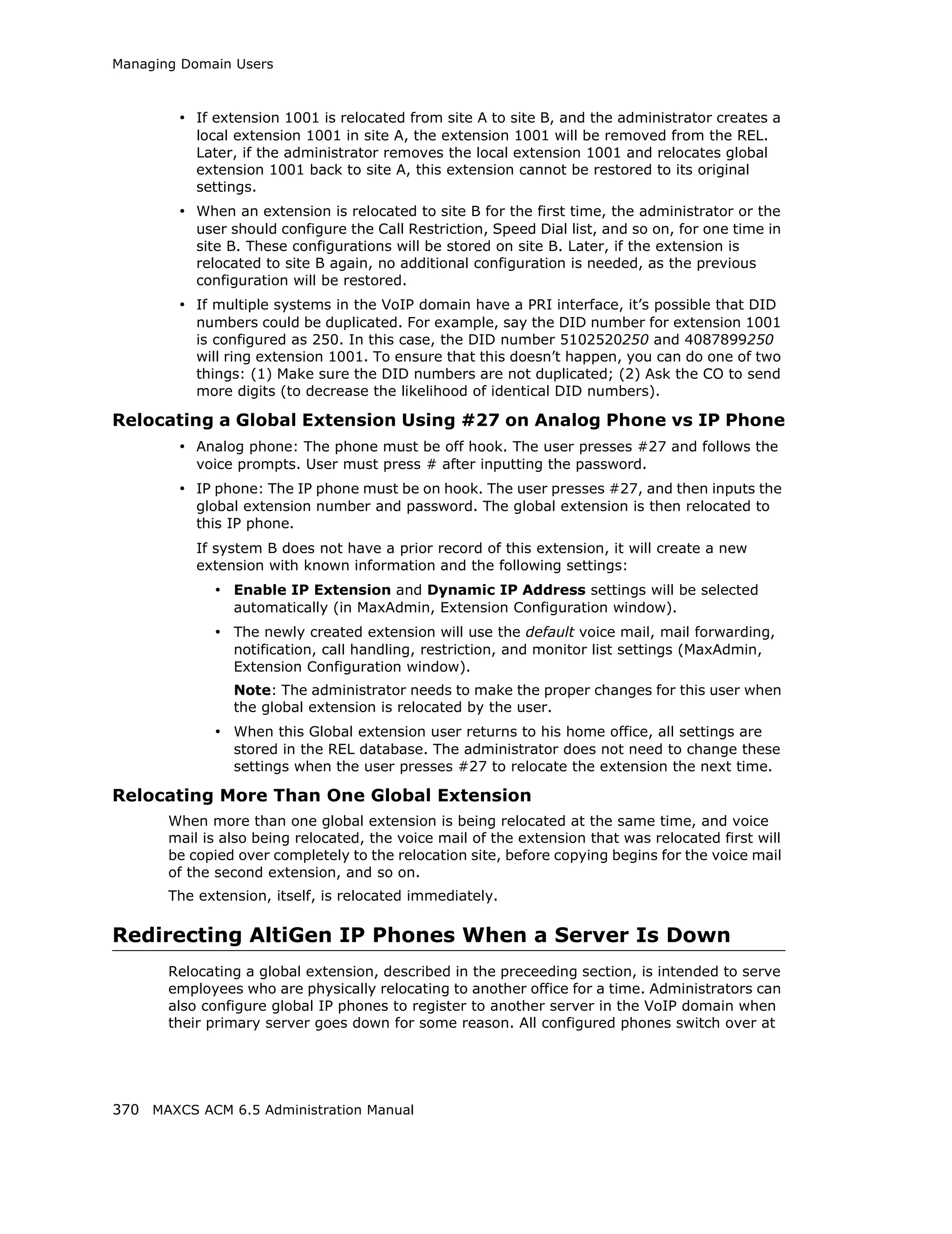 Managing Domain Users



        • If extension 1001 is relocated from site A to site B, and the administrator creates a
           local extension 1001 in site A, the extension 1001 will be removed from the REL.
           Later, if the administrator removes the local extension 1001 and relocates global
           extension 1001 back to site A, this extension cannot be restored to its original
           settings.
        • When an extension is relocated to site B for the first time, the administrator or the
           user should configure the Call Restriction, Speed Dial list, and so on, for one time in
           site B. These configurations will be stored on site B. Later, if the extension is
           relocated to site B again, no additional configuration is needed, as the previous
           configuration will be restored.
        • If multiple systems in the VoIP domain have a PRI interface, it’s possible that DID
           numbers could be duplicated. For example, say the DID number for extension 1001
           is configured as 250. In this case, the DID number 5102520250 and 4087899250
           will ring extension 1001. To ensure that this doesn’t happen, you can do one of two
           things: (1) Make sure the DID numbers are not duplicated; (2) Ask the CO to send
           more digits (to decrease the likelihood of identical DID numbers).

Relocating a Global Extension Using #27 on Analog Phone vs IP Phone
        • Analog phone: The phone must be off hook. The user presses #27 and follows the
           voice prompts. User must press # after inputting the password.
        • IP phone: The IP phone must be on hook. The user presses #27, and then inputs the
           global extension number and password. The global extension is then relocated to
           this IP phone.
           If system B does not have a prior record of this extension, it will create a new
           extension with known information and the following settings:
             • Enable IP Extension and Dynamic IP Address settings will be selected
                automatically (in MaxAdmin, Extension Configuration window).
             • The newly created extension will use the default voice mail, mail forwarding,
                notification, call handling, restriction, and monitor list settings (MaxAdmin,
                Extension Configuration window).
                Note: The administrator needs to make the proper changes for this user when
                the global extension is relocated by the user.
             • When this Global extension user returns to his home office, all settings are
                stored in the REL database. The administrator does not need to change these
                settings when the user presses #27 to relocate the extension the next time.

Relocating More Than One Global Extension
       When more than one global extension is being relocated at the same time, and voice
       mail is also being relocated, the voice mail of the extension that was relocated first will
       be copied over completely to the relocation site, before copying begins for the voice mail
       of the second extension, and so on.
       The extension, itself, is relocated immediately.

Redirecting AltiGen IP Phones When a Server Is Down
       Relocating a global extension, described in the preceeding section, is intended to serve
       employees who are physically relocating to another office for a time. Administrators can
       also configure global IP phones to register to another server in the VoIP domain when
       their primary server goes down for some reason. All configured phones switch over at




370 MAXCS ACM 6.5 Administration Manual
 