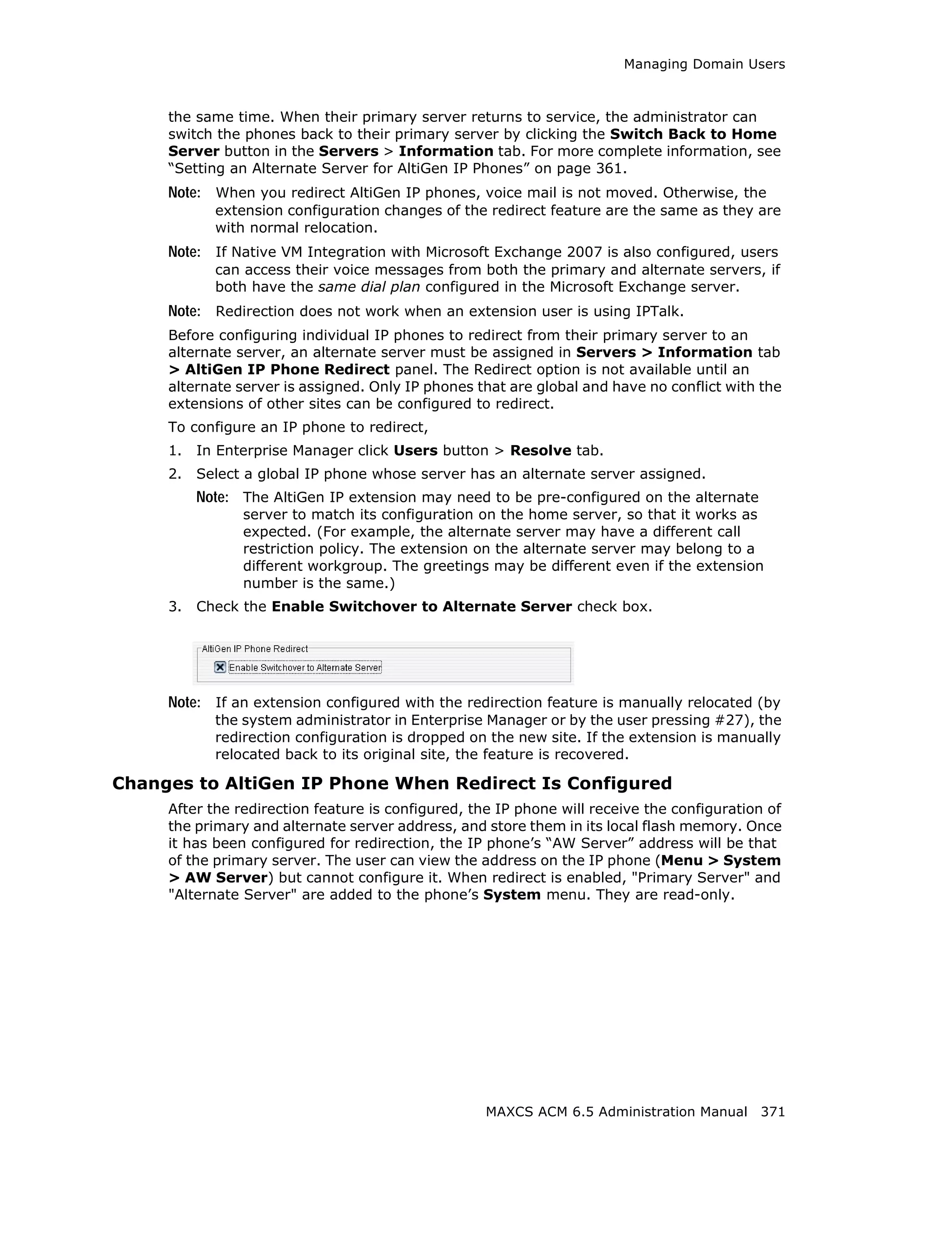 Managing Domain Users



     the same time. When their primary server returns to service, the administrator can
     switch the phones back to their primary server by clicking the Switch Back to Home
     Server button in the Servers > Information tab. For more complete information, see
     “Setting an Alternate Server for AltiGen IP Phones” on page 361.
     Note: When you redirect AltiGen IP phones, voice mail is not moved. Otherwise, the
            extension configuration changes of the redirect feature are the same as they are
            with normal relocation.
     Note: If Native VM Integration with Microsoft Exchange 2007 is also configured, users
            can access their voice messages from both the primary and alternate servers, if
            both have the same dial plan configured in the Microsoft Exchange server.
     Note: Redirection does not work when an extension user is using IPTalk.
     Before configuring individual IP phones to redirect from their primary server to an
     alternate server, an alternate server must be assigned in Servers > Information tab
     > AltiGen IP Phone Redirect panel. The Redirect option is not available until an
     alternate server is assigned. Only IP phones that are global and have no conflict with the
     extensions of other sites can be configured to redirect.
     To configure an IP phone to redirect,
     1.   In Enterprise Manager click Users button > Resolve tab.
     2.   Select a global IP phone whose server has an alternate server assigned.
          Note: The AltiGen IP extension may need to be pre-configured on the alternate
                server to match its configuration on the home server, so that it works as
                expected. (For example, the alternate server may have a different call
                restriction policy. The extension on the alternate server may belong to a
                different workgroup. The greetings may be different even if the extension
                number is the same.)
     3.   Check the Enable Switchover to Alternate Server check box.




     Note: If an extension configured with the redirection feature is manually relocated (by
            the system administrator in Enterprise Manager or by the user pressing #27), the
            redirection configuration is dropped on the new site. If the extension is manually
            relocated back to its original site, the feature is recovered.

Changes to AltiGen IP Phone When Redirect Is Configured
     After the redirection feature is configured, the IP phone will receive the configuration of
     the primary and alternate server address, and store them in its local flash memory. Once
     it has been configured for redirection, the IP phone’s “AW Server” address will be that
     of the primary server. The user can view the address on the IP phone (Menu > System
     > AW Server) but cannot configure it. When redirect is enabled, "Primary Server" and
     "Alternate Server" are added to the phone’s System menu. They are read-only.




                                                    MAXCS ACM 6.5 Administration Manual 371
 