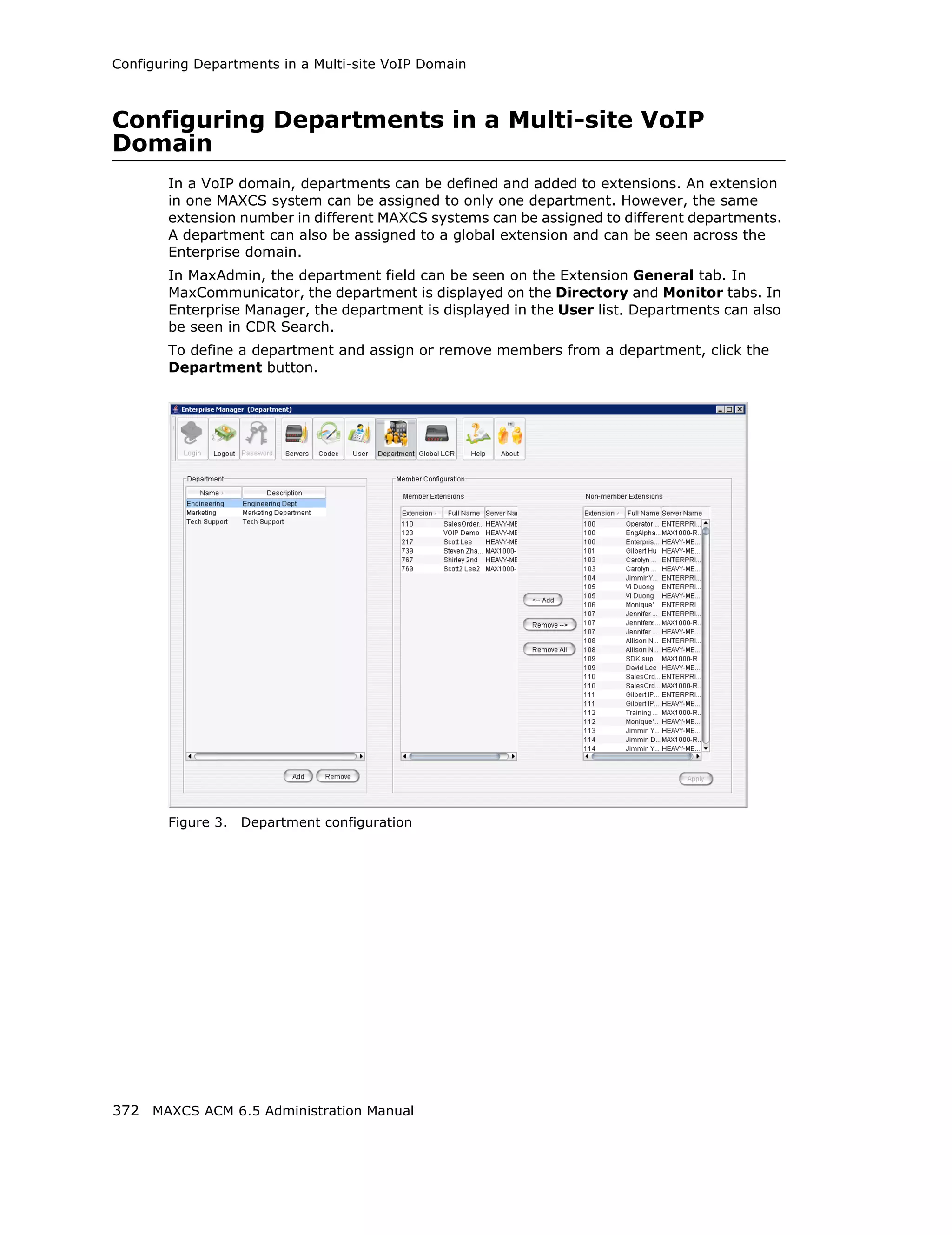 Configuring Departments in a Multi-site VoIP Domain



Configuring Departments in a Multi-site VoIP
Domain
        In a VoIP domain, departments can be defined and added to extensions. An extension
        in one MAXCS system can be assigned to only one department. However, the same
        extension number in different MAXCS systems can be assigned to different departments.
        A department can also be assigned to a global extension and can be seen across the
        Enterprise domain.
        In MaxAdmin, the department field can be seen on the Extension General tab. In
        MaxCommunicator, the department is displayed on the Directory and Monitor tabs. In
        Enterprise Manager, the department is displayed in the User list. Departments can also
        be seen in CDR Search.
        To define a department and assign or remove members from a department, click the
        Department button.




        Figure 3.   Department configuration




372 MAXCS ACM 6.5 Administration Manual
 