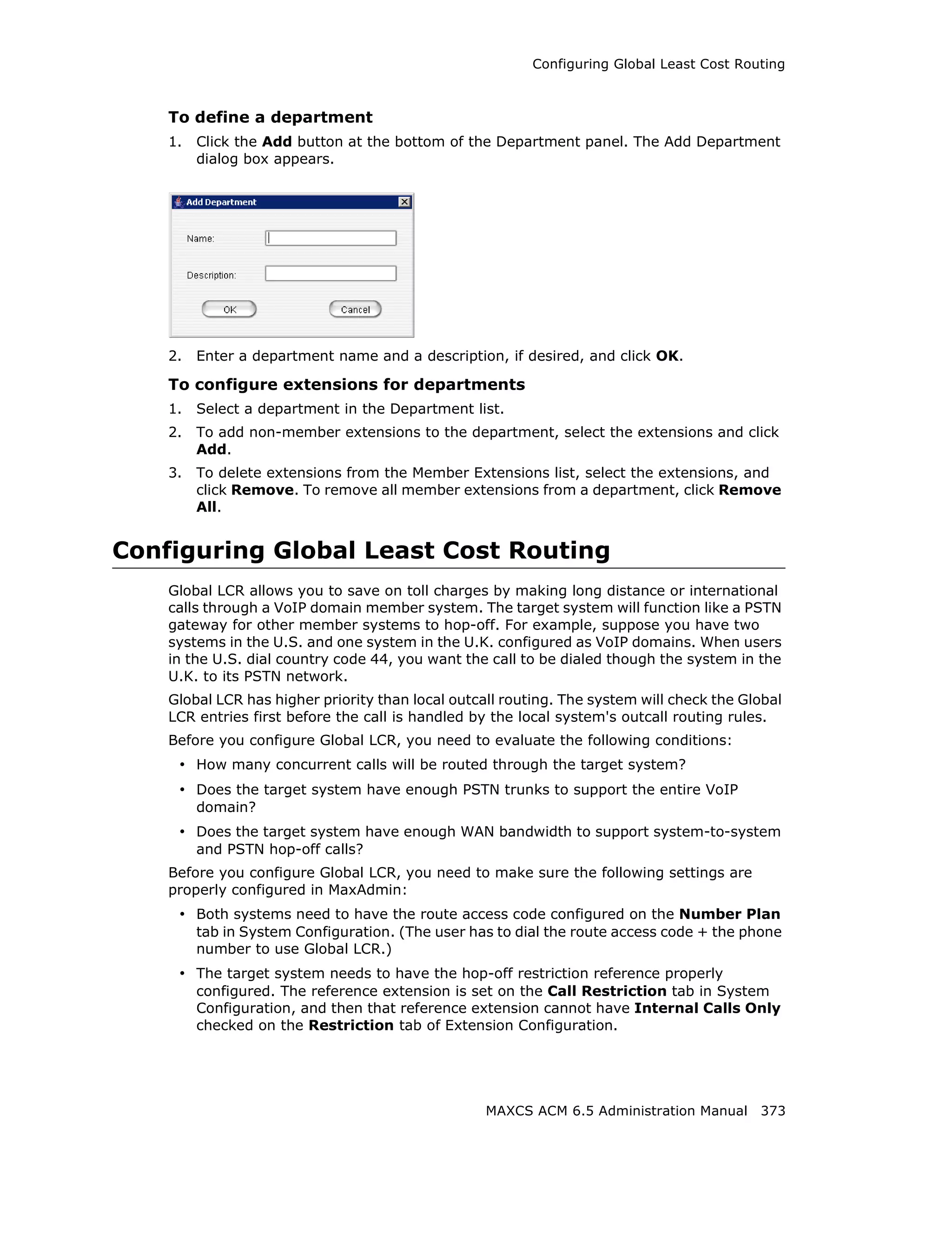 Configuring Global Least Cost Routing



    To define a department
    1.   Click the Add button at the bottom of the Department panel. The Add Department
         dialog box appears.




    2.   Enter a department name and a description, if desired, and click OK.

    To configure extensions for departments
    1.   Select a department in the Department list.
    2.   To add non-member extensions to the department, select the extensions and click
         Add.
    3.   To delete extensions from the Member Extensions list, select the extensions, and
         click Remove. To remove all member extensions from a department, click Remove
         All.


Configuring Global Least Cost Routing
    Global LCR allows you to save on toll charges by making long distance or international
    calls through a VoIP domain member system. The target system will function like a PSTN
    gateway for other member systems to hop-off. For example, suppose you have two
    systems in the U.S. and one system in the U.K. configured as VoIP domains. When users
    in the U.S. dial country code 44, you want the call to be dialed though the system in the
    U.K. to its PSTN network.
    Global LCR has higher priority than local outcall routing. The system will check the Global
    LCR entries first before the call is handled by the local system's outcall routing rules.
    Before you configure Global LCR, you need to evaluate the following conditions:
     • How many concurrent calls will be routed through the target system?
     • Does the target system have enough PSTN trunks to support the entire VoIP
         domain?
     • Does the target system have enough WAN bandwidth to support system-to-system
         and PSTN hop-off calls?
    Before you configure Global LCR, you need to make sure the following settings are
    properly configured in MaxAdmin:
     • Both systems need to have the route access code configured on the Number Plan
         tab in System Configuration. (The user has to dial the route access code + the phone
         number to use Global LCR.)
     • The target system needs to have the hop-off restriction reference properly
         configured. The reference extension is set on the Call Restriction tab in System
         Configuration, and then that reference extension cannot have Internal Calls Only
         checked on the Restriction tab of Extension Configuration.




                                                   MAXCS ACM 6.5 Administration Manual 373
 