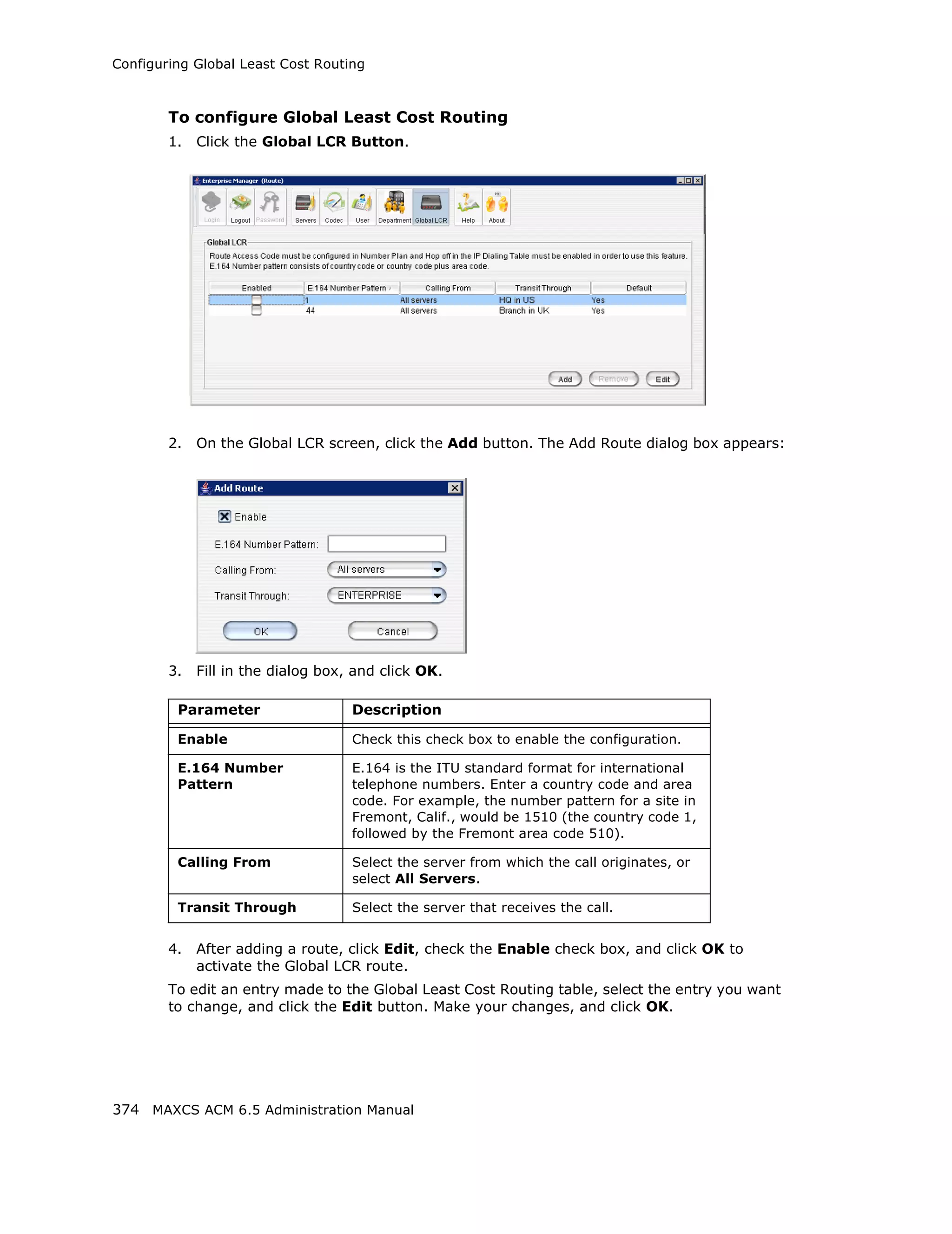 Configuring Global Least Cost Routing



        To configure Global Least Cost Routing
        1.   Click the Global LCR Button.




        2.   On the Global LCR screen, click the Add button. The Add Route dialog box appears:




        3.   Fill in the dialog box, and click OK.

         Parameter                  Description

         Enable                     Check this check box to enable the configuration.

         E.164 Number               E.164 is the ITU standard format for international
         Pattern                    telephone numbers. Enter a country code and area
                                    code. For example, the number pattern for a site in
                                    Fremont, Calif., would be 1510 (the country code 1,
                                    followed by the Fremont area code 510).

         Calling From               Select the server from which the call originates, or
                                    select All Servers.

         Transit Through            Select the server that receives the call.


        4.   After adding a route, click Edit, check the Enable check box, and click OK to
             activate the Global LCR route.
        To edit an entry made to the Global Least Cost Routing table, select the entry you want
        to change, and click the Edit button. Make your changes, and click OK.




374 MAXCS ACM 6.5 Administration Manual
 