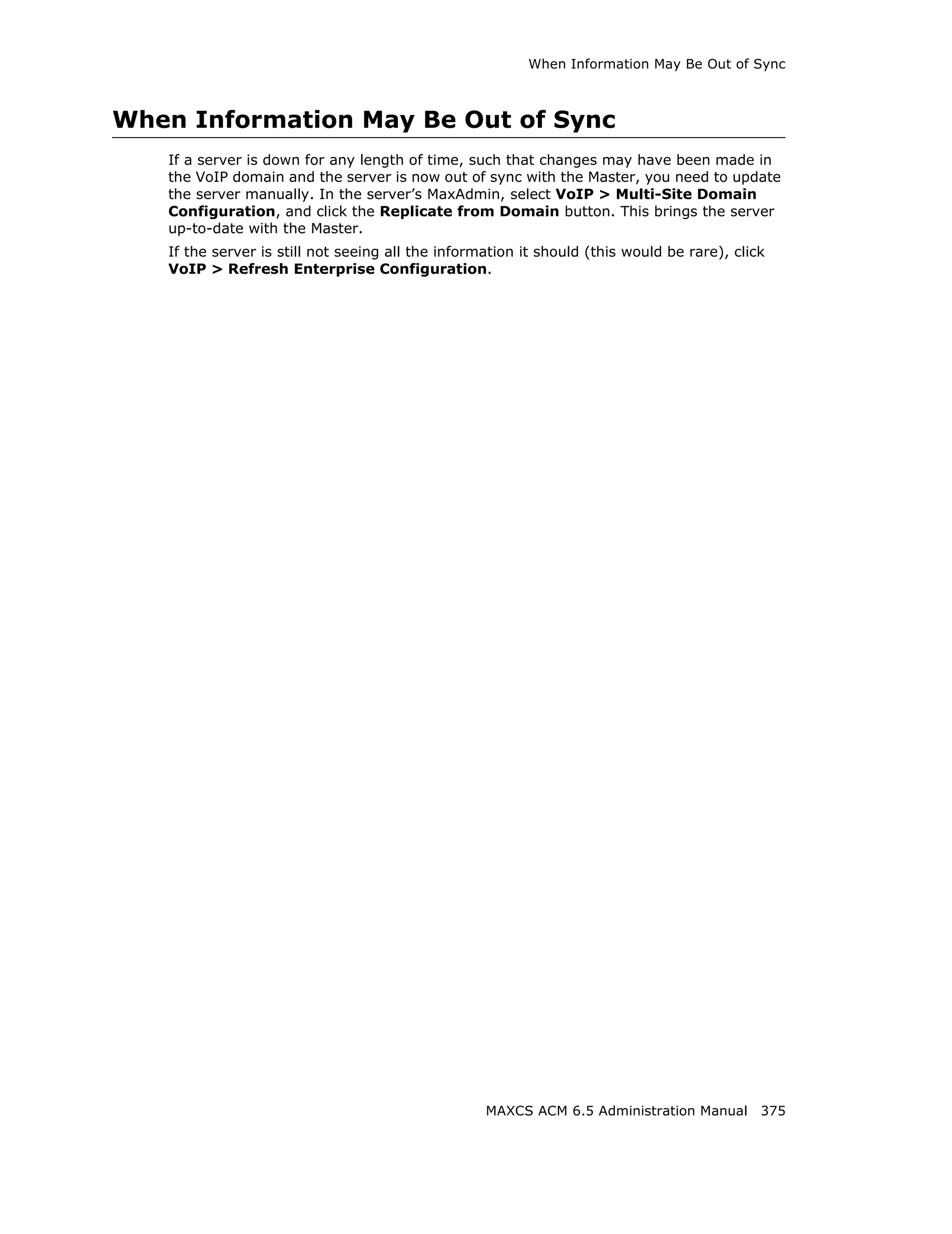 When Information May Be Out of Sync



When Information May Be Out of Sync
   If a server is down for any length of time, such that changes may have been made in
   the VoIP domain and the server is now out of sync with the Master, you need to update
   the server manually. In the server’s MaxAdmin, select VoIP > Multi-Site Domain
   Configuration, and click the Replicate from Domain button. This brings the server
   up-to-date with the Master.
   If the server is still not seeing all the information it should (this would be rare), click
   VoIP > Refresh Enterprise Configuration.




                                                   MAXCS ACM 6.5 Administration Manual 375
 