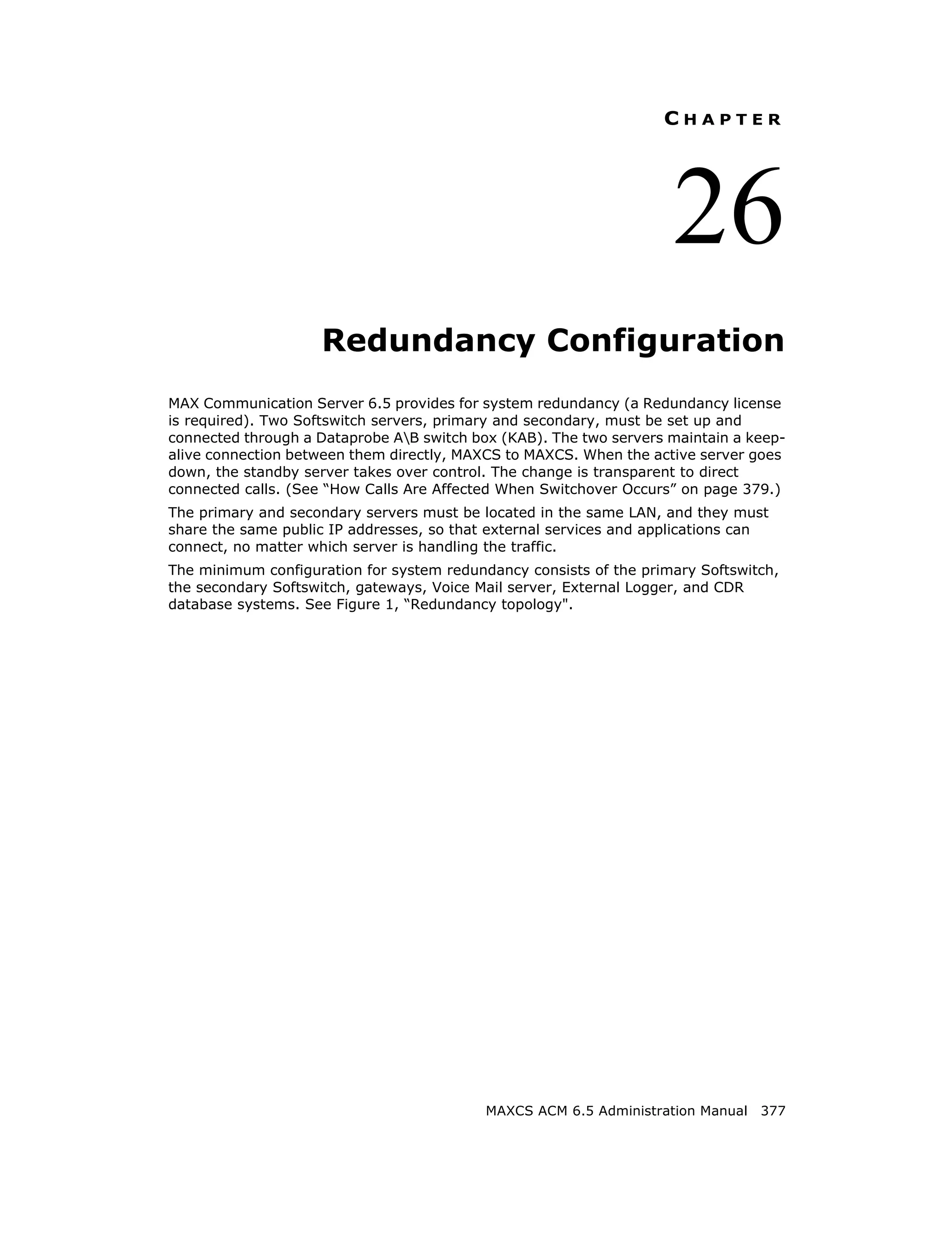 CHAPTER




                                                                    26
                    Redundancy Configuration
MAX Communication Server 6.5 provides for system redundancy (a Redundancy license
is required). Two Softswitch servers, primary and secondary, must be set up and
connected through a Dataprobe AB switch box (KAB). The two servers maintain a keep-
alive connection between them directly, MAXCS to MAXCS. When the active server goes
down, the standby server takes over control. The change is transparent to direct
connected calls. (See “How Calls Are Affected When Switchover Occurs” on page 379.)
The primary and secondary servers must be located in the same LAN, and they must
share the same public IP addresses, so that external services and applications can
connect, no matter which server is handling the traffic.
The minimum configuration for system redundancy consists of the primary Softswitch,
the secondary Softswitch, gateways, Voice Mail server, External Logger, and CDR
database systems. See Figure 1, “Redundancy topology".




                                           MAXCS ACM 6.5 Administration Manual 377
 