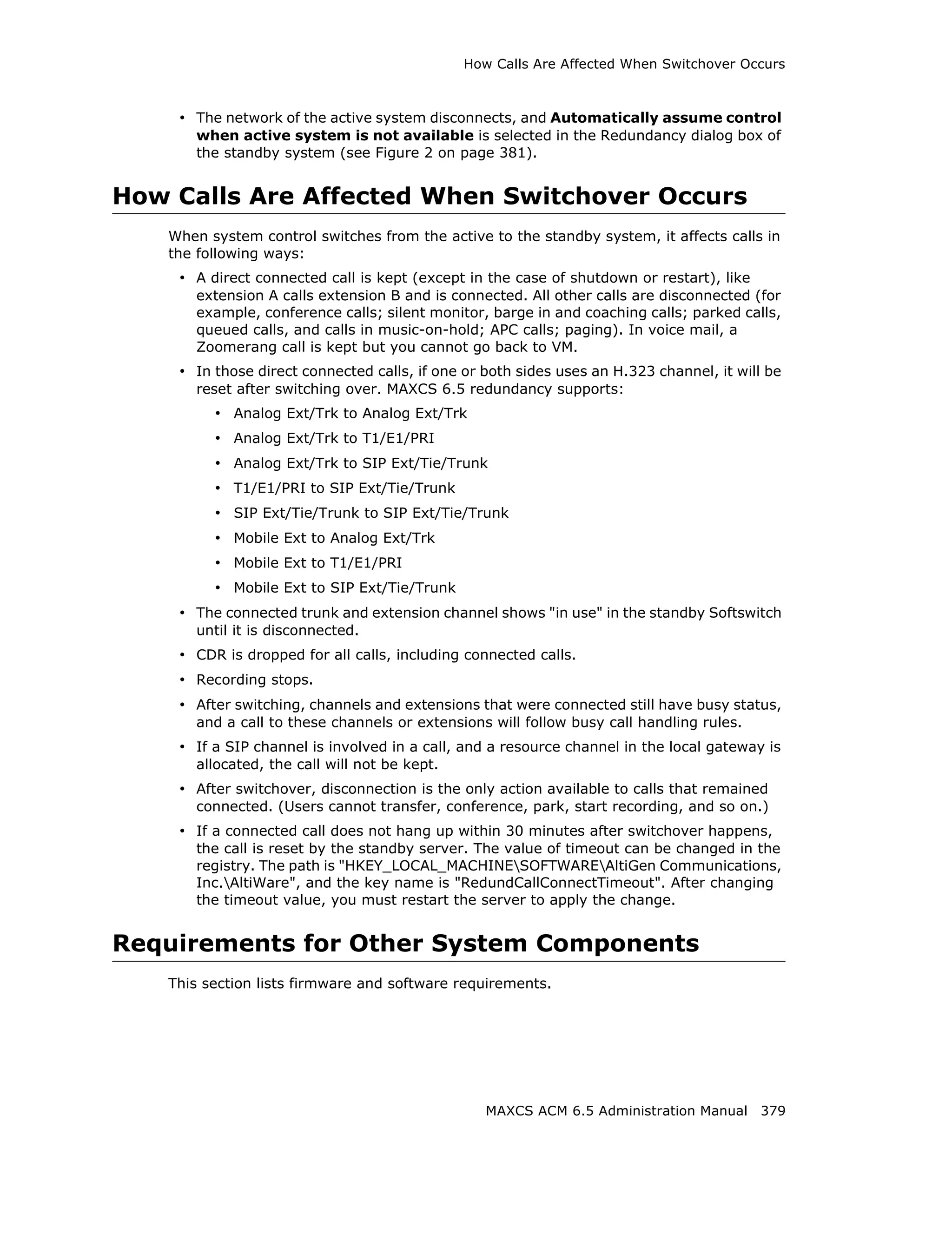 How Calls Are Affected When Switchover Occurs



    • The network of the active system disconnects, and Automatically assume control
      when active system is not available is selected in the Redundancy dialog box of
      the standby system (see Figure 2 on page 381).


How Calls Are Affected When Switchover Occurs
   When system control switches from the active to the standby system, it affects calls in
   the following ways:
    • A direct connected call is kept (except in the case of shutdown or restart), like
      extension A calls extension B and is connected. All other calls are disconnected (for
      example, conference calls; silent monitor, barge in and coaching calls; parked calls,
      queued calls, and calls in music-on-hold; APC calls; paging). In voice mail, a
      Zoomerang call is kept but you cannot go back to VM.
    • In those direct connected calls, if one or both sides uses an H.323 channel, it will be
      reset after switching over. MAXCS 6.5 redundancy supports:
         • Analog Ext/Trk to Analog Ext/Trk
         • Analog Ext/Trk to T1/E1/PRI
         • Analog Ext/Trk to SIP Ext/Tie/Trunk
         • T1/E1/PRI to SIP Ext/Tie/Trunk
         • SIP Ext/Tie/Trunk to SIP Ext/Tie/Trunk
         • Mobile Ext to Analog Ext/Trk
         • Mobile Ext to T1/E1/PRI
         • Mobile Ext to SIP Ext/Tie/Trunk
    • The connected trunk and extension channel shows "in use" in the standby Softswitch
      until it is disconnected.
    • CDR is dropped for all calls, including connected calls.
    • Recording stops.
    • After switching, channels and extensions that were connected still have busy status,
      and a call to these channels or extensions will follow busy call handling rules.
    • If a SIP channel is involved in a call, and a resource channel in the local gateway is
      allocated, the call will not be kept.
    • After switchover, disconnection is the only action available to calls that remained
      connected. (Users cannot transfer, conference, park, start recording, and so on.)
    • If a connected call does not hang up within 30 minutes after switchover happens,
      the call is reset by the standby server. The value of timeout can be changed in the
      registry. The path is "HKEY_LOCAL_MACHINESOFTWAREAltiGen Communications,
      Inc.AltiWare", and the key name is "RedundCallConnectTimeout". After changing
      the timeout value, you must restart the server to apply the change.


Requirements for Other System Components
   This section lists firmware and software requirements.




                                                 MAXCS ACM 6.5 Administration Manual 379
 