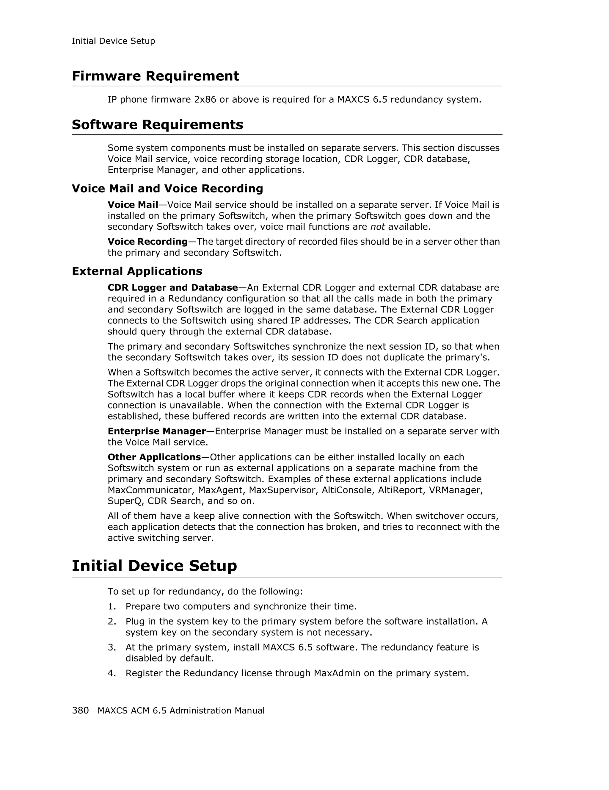 Initial Device Setup



Firmware Requirement
        IP phone firmware 2x86 or above is required for a MAXCS 6.5 redundancy system.

Software Requirements
        Some system components must be installed on separate servers. This section discusses
        Voice Mail service, voice recording storage location, CDR Logger, CDR database,
        Enterprise Manager, and other applications.

Voice Mail and Voice Recording
        Voice Mail—Voice Mail service should be installed on a separate server. If Voice Mail is
        installed on the primary Softswitch, when the primary Softswitch goes down and the
        secondary Softswitch takes over, voice mail functions are not available.
        Voice Recording—The target directory of recorded files should be in a server other than
        the primary and secondary Softswitch.

External Applications
        CDR Logger and Database—An External CDR Logger and external CDR database are
        required in a Redundancy configuration so that all the calls made in both the primary
        and secondary Softswitch are logged in the same database. The External CDR Logger
        connects to the Softswitch using shared IP addresses. The CDR Search application
        should query through the external CDR database.
        The primary and secondary Softswitches synchronize the next session ID, so that when
        the secondary Softswitch takes over, its session ID does not duplicate the primary's.
        When a Softswitch becomes the active server, it connects with the External CDR Logger.
        The External CDR Logger drops the original connection when it accepts this new one. The
        Softswitch has a local buffer where it keeps CDR records when the External Logger
        connection is unavailable. When the connection with the External CDR Logger is
        established, these buffered records are written into the external CDR database.
        Enterprise Manager—Enterprise Manager must be installed on a separate server with
        the Voice Mail service.
        Other Applications—Other applications can be either installed locally on each
        Softswitch system or run as external applications on a separate machine from the
        primary and secondary Softswitch. Examples of these external applications include
        MaxCommunicator, MaxAgent, MaxSupervisor, AltiConsole, AltiReport, VRManager,
        SuperQ, CDR Search, and so on.
        All of them have a keep alive connection with the Softswitch. When switchover occurs,
        each application detects that the connection has broken, and tries to reconnect with the
        active switching server.


Initial Device Setup
        To set up for redundancy, do the following:
        1.   Prepare two computers and synchronize their time.
        2.   Plug in the system key to the primary system before the software installation. A
             system key on the secondary system is not necessary.
        3.   At the primary system, install MAXCS 6.5 software. The redundancy feature is
             disabled by default.
        4.   Register the Redundancy license through MaxAdmin on the primary system.



380 MAXCS ACM 6.5 Administration Manual
 