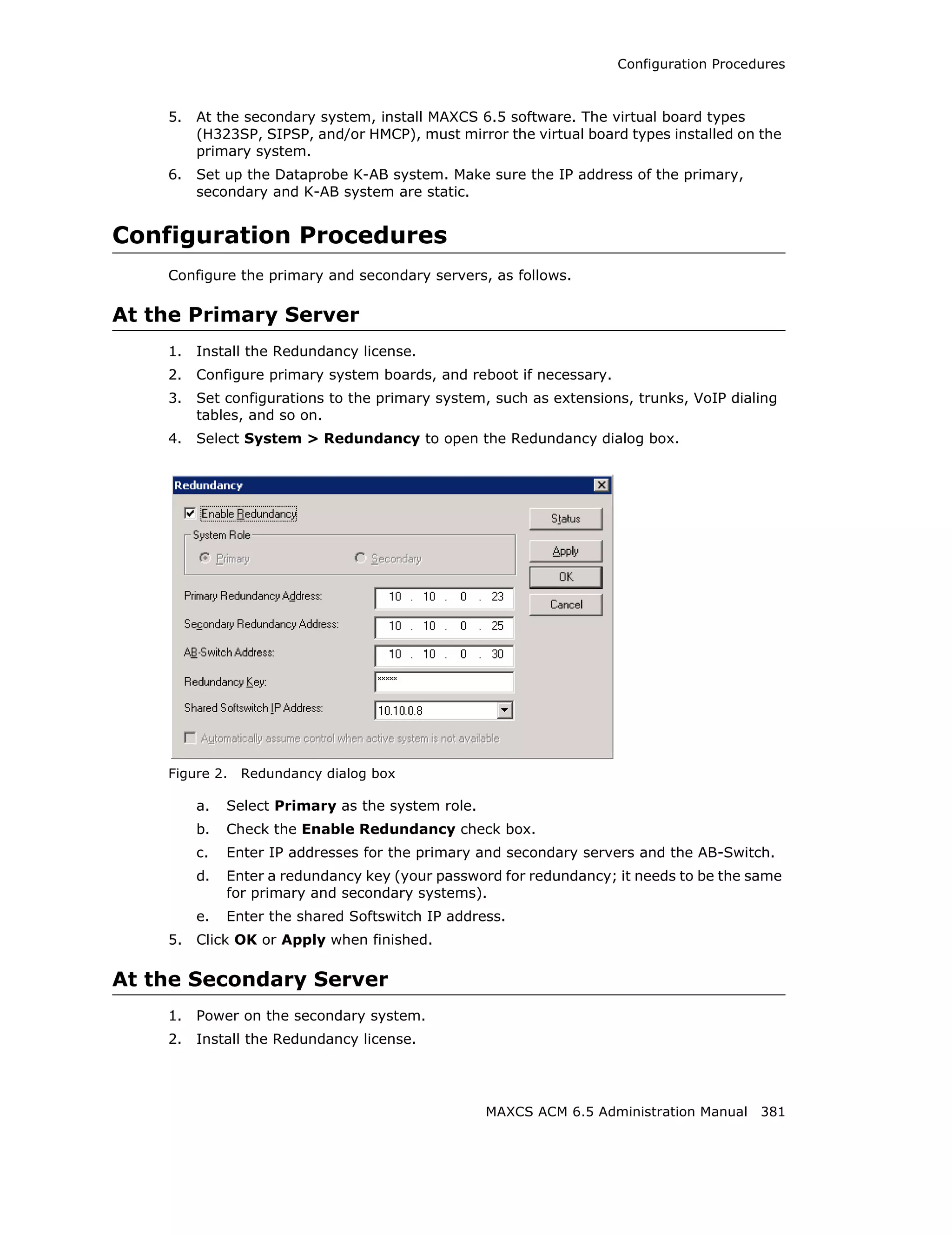 Configuration Procedures



    5.   At the secondary system, install MAXCS 6.5 software. The virtual board types
         (H323SP, SIPSP, and/or HMCP), must mirror the virtual board types installed on the
         primary system.
    6.   Set up the Dataprobe K-AB system. Make sure the IP address of the primary,
         secondary and K-AB system are static.


Configuration Procedures
    Configure the primary and secondary servers, as follows.

At the Primary Server
    1.   Install the Redundancy license.
    2.   Configure primary system boards, and reboot if necessary.
    3.   Set configurations to the primary system, such as extensions, trunks, VoIP dialing
         tables, and so on.
    4.   Select System > Redundancy to open the Redundancy dialog box.




    Figure 2.   Redundancy dialog box

         a.   Select Primary as the system role.
         b.   Check the Enable Redundancy check box.
         c.   Enter IP addresses for the primary and secondary servers and the AB-Switch.
         d.   Enter a redundancy key (your password for redundancy; it needs to be the same
              for primary and secondary systems).
         e.   Enter the shared Softswitch IP address.
    5.   Click OK or Apply when finished.

At the Secondary Server
    1.   Power on the secondary system.
    2.   Install the Redundancy license.




                                                   MAXCS ACM 6.5 Administration Manual 381
 