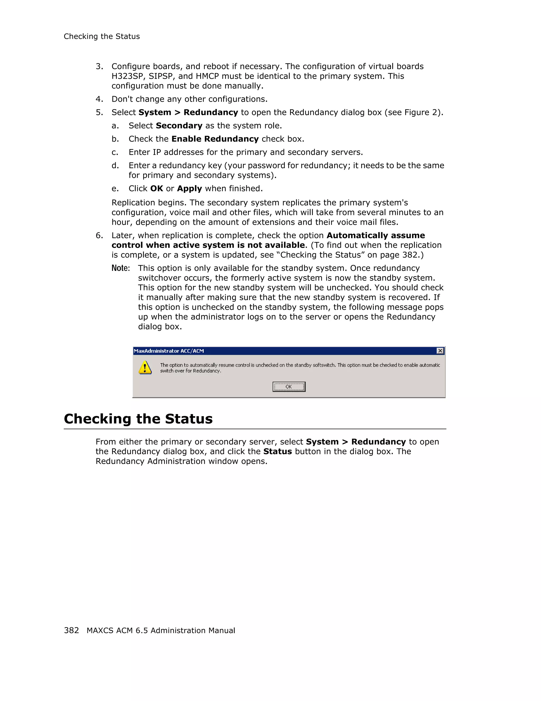 Checking the Status



       3.   Configure boards, and reboot if necessary. The configuration of virtual boards
            H323SP, SIPSP, and HMCP must be identical to the primary system. This
            configuration must be done manually.
       4.   Don't change any other configurations.
       5.   Select System > Redundancy to open the Redundancy dialog box (see Figure 2).
            a.   Select Secondary as the system role.
            b.   Check the Enable Redundancy check box.
            c.   Enter IP addresses for the primary and secondary servers.
            d.   Enter a redundancy key (your password for redundancy; it needs to be the same
                 for primary and secondary systems).
            e.   Click OK or Apply when finished.
            Replication begins. The secondary system replicates the primary system's
            configuration, voice mail and other files, which will take from several minutes to an
            hour, depending on the amount of extensions and their voice mail files.
       6.   Later, when replication is complete, check the option Automatically assume
            control when active system is not available. (To find out when the replication
            is complete, or a system is updated, see “Checking the Status” on page 382.)
            Note: This option is only available for the standby system. Once redundancy
                   switchover occurs, the formerly active system is now the standby system.
                   This option for the new standby system will be unchecked. You should check
                   it manually after making sure that the new standby system is recovered. If
                   this option is unchecked on the standby system, the following message pops
                   up when the administrator logs on to the server or opens the Redundancy
                   dialog box.




Checking the Status
       From either the primary or secondary server, select System > Redundancy to open
       the Redundancy dialog box, and click the Status button in the dialog box. The
       Redundancy Administration window opens.




382 MAXCS ACM 6.5 Administration Manual
 