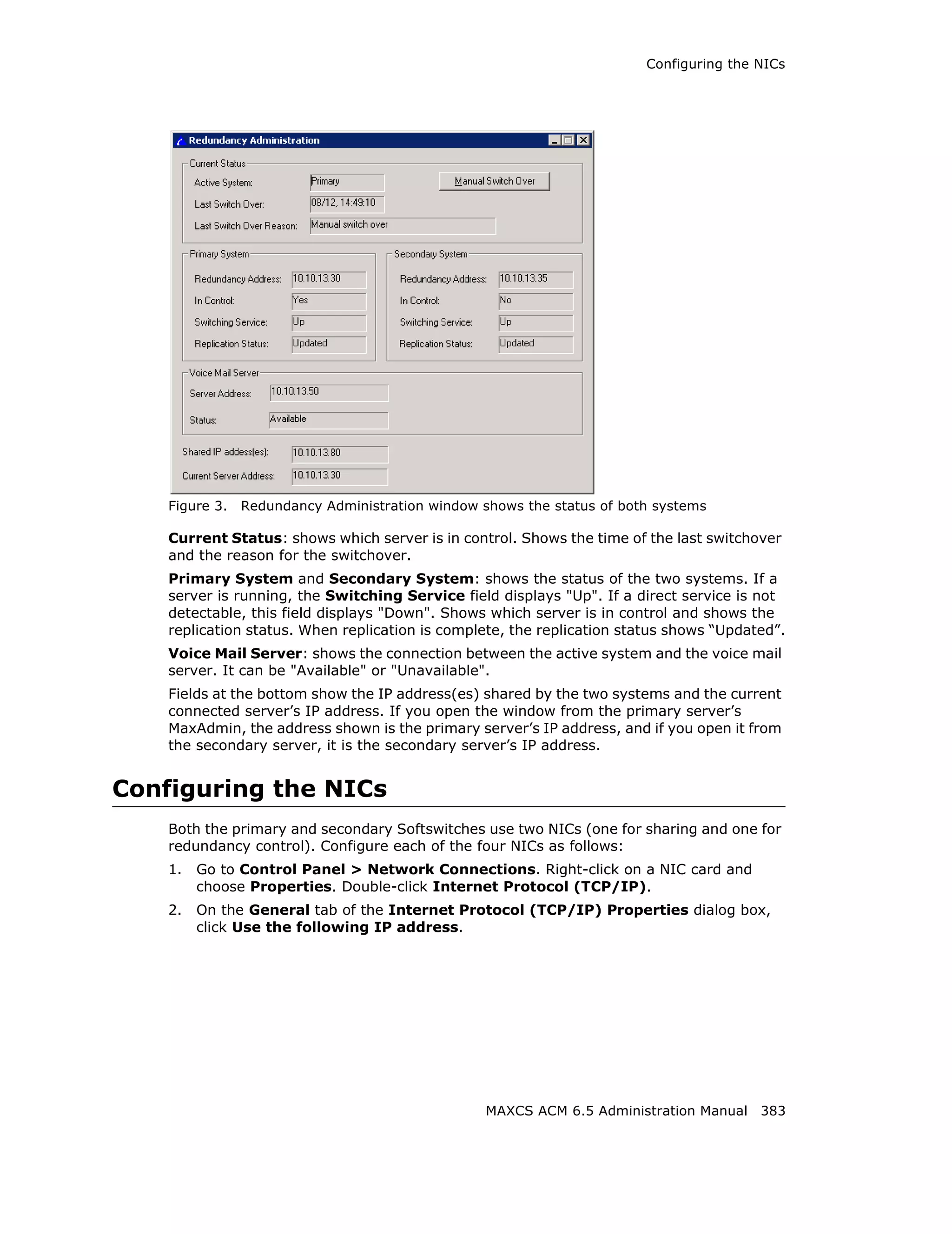 Configuring the NICs




    Figure 3.   Redundancy Administration window shows the status of both systems

    Current Status: shows which server is in control. Shows the time of the last switchover
    and the reason for the switchover.
    Primary System and Secondary System: shows the status of the two systems. If a
    server is running, the Switching Service field displays "Up". If a direct service is not
    detectable, this field displays "Down". Shows which server is in control and shows the
    replication status. When replication is complete, the replication status shows “Updated”.
    Voice Mail Server: shows the connection between the active system and the voice mail
    server. It can be "Available" or "Unavailable".
    Fields at the bottom show the IP address(es) shared by the two systems and the current
    connected server’s IP address. If you open the window from the primary server’s
    MaxAdmin, the address shown is the primary server’s IP address, and if you open it from
    the secondary server, it is the secondary server’s IP address.


Configuring the NICs
    Both the primary and secondary Softswitches use two NICs (one for sharing and one for
    redundancy control). Configure each of the four NICs as follows:
    1.   Go to Control Panel > Network Connections. Right-click on a NIC card and
         choose Properties. Double-click Internet Protocol (TCP/IP).
    2.   On the General tab of the Internet Protocol (TCP/IP) Properties dialog box,
         click Use the following IP address.




                                                  MAXCS ACM 6.5 Administration Manual 383
 