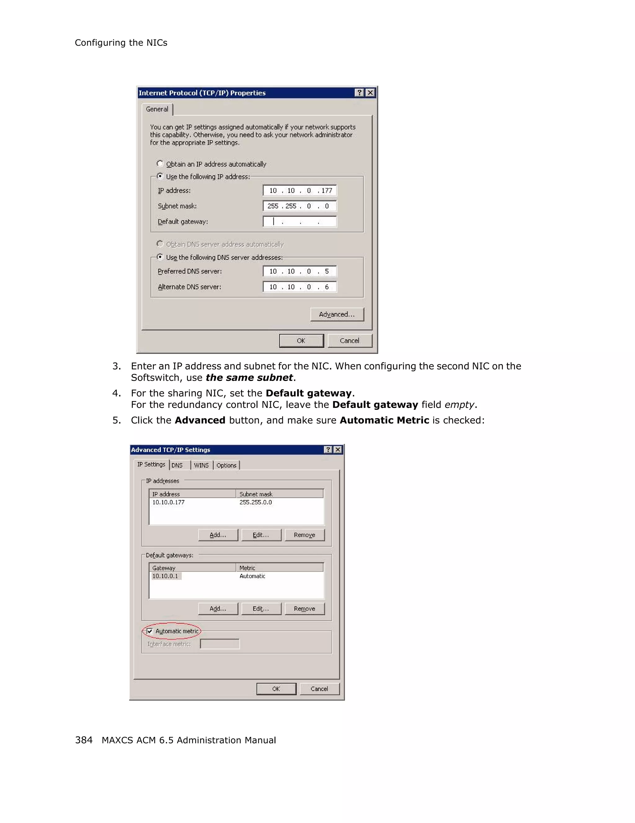 Configuring the NICs




        3.   Enter an IP address and subnet for the NIC. When configuring the second NIC on the
             Softswitch, use the same subnet.
        4.   For the sharing NIC, set the Default gateway.
             For the redundancy control NIC, leave the Default gateway field empty.
        5.   Click the Advanced button, and make sure Automatic Metric is checked:




384 MAXCS ACM 6.5 Administration Manual
 