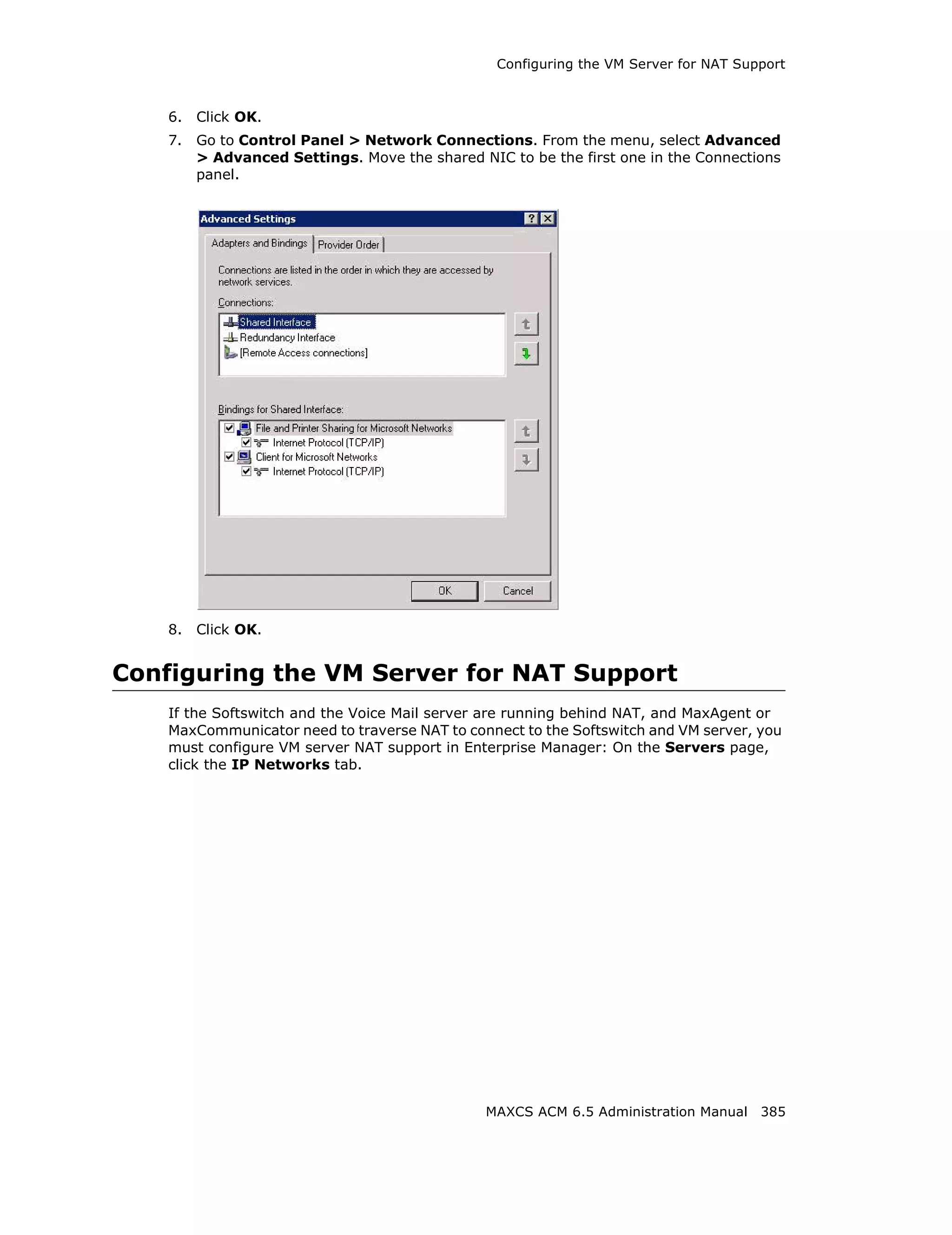Configuring the VM Server for NAT Support



    6.   Click OK.
    7.   Go to Control Panel > Network Connections. From the menu, select Advanced
         > Advanced Settings. Move the shared NIC to be the first one in the Connections
         panel.




    8.   Click OK.


Configuring the VM Server for NAT Support
    If the Softswitch and the Voice Mail server are running behind NAT, and MaxAgent or
    MaxCommunicator need to traverse NAT to connect to the Softswitch and VM server, you
    must configure VM server NAT support in Enterprise Manager: On the Servers page,
    click the IP Networks tab.




                                                MAXCS ACM 6.5 Administration Manual 385
 