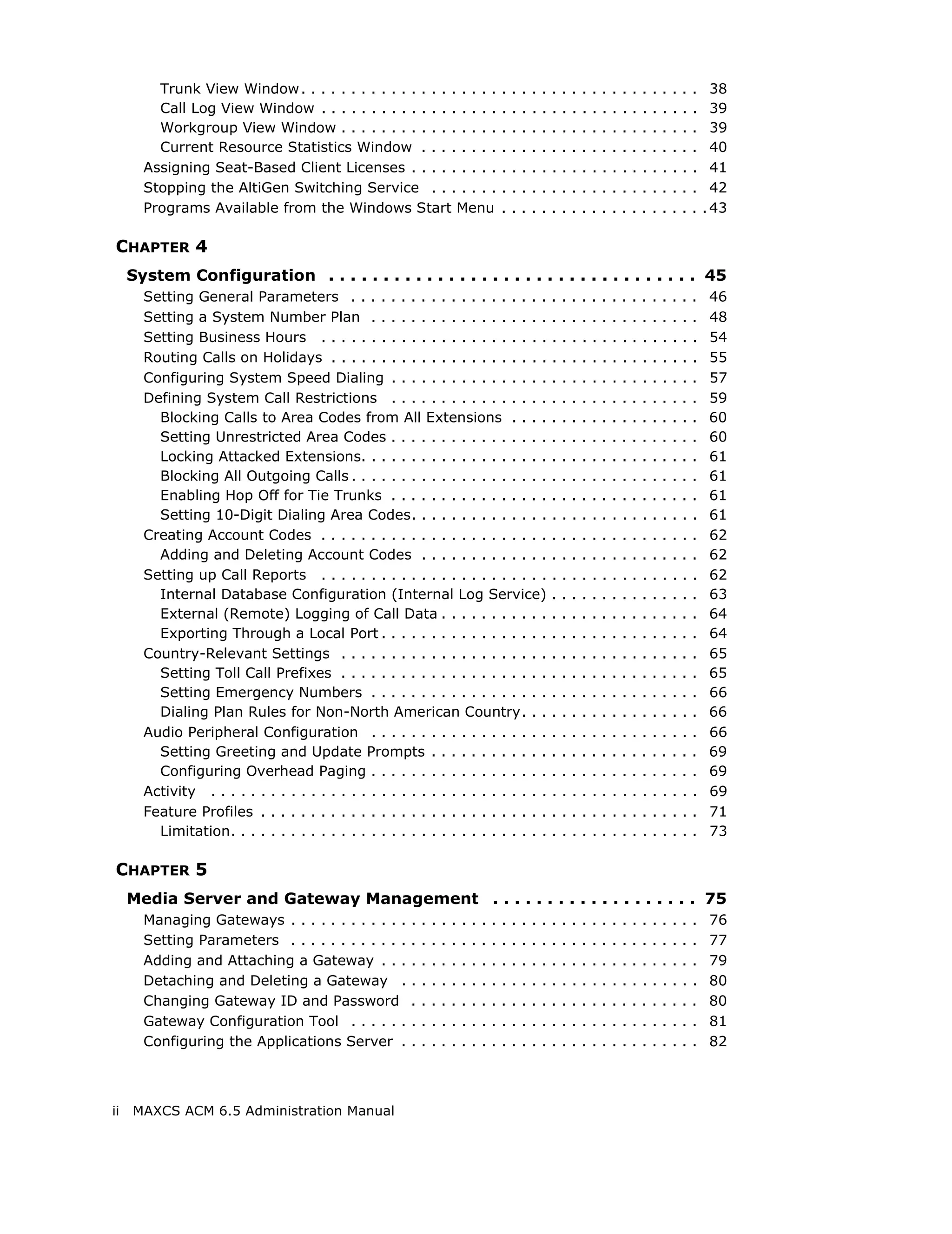 Trunk View Window . . . . . . . . . . . . . . . . . . . .                           .   .   .   .   .   .   .   .   .   .   .   .   .   .   .   .   .   .   .   .     38
         Call Log View Window . . . . . . . . . . . . . . . . . .                            .   .   .   .   .   .   .   .   .   .   .   .   .   .   .   .   .   .   .   .     39
         Workgroup View Window . . . . . . . . . . . . . . . .                               .   .   .   .   .   .   .   .   .   .   .   .   .   .   .   .   .   .   .   .     39
         Current Resource Statistics Window . . . . . . . .                                  .   .   .   .   .   .   .   .   .   .   .   .   .   .   .   .   .   .   .   .     40
       Assigning Seat-Based Client Licenses . . . . . . . . .                                .   .   .   .   .   .   .   .   .   .   .   .   .   .   .   .   .   .   .   .     41
       Stopping the AltiGen Switching Service . . . . . . .                                  .   .   .   .   .   .   .   .   .   .   .   .   .   .   .   .   .   .   .   .     42
       Programs Available from the Windows Start Menu                                        .   .   .   .   .   .   .   .   .   .   .   .   .   .   .   .   .   .   .   .   . 43

CHAPTER 4
     System Configuration . . . . . . . . . . . . . . . . . . . . . . . . . . . . . . . . . . 45
       Setting General Parameters . . . . . . . . . . . . . . . . . . . .                                        .   .   .   .   .   .   .   .   .   .   .   .   .   .   .    46
       Setting a System Number Plan . . . . . . . . . . . . . . . . . .                                          .   .   .   .   .   .   .   .   .   .   .   .   .   .   .    48
       Setting Business Hours . . . . . . . . . . . . . . . . . . . . . . .                                      .   .   .   .   .   .   .   .   .   .   .   .   .   .   .    54
       Routing Calls on Holidays . . . . . . . . . . . . . . . . . . . . . .                                     .   .   .   .   .   .   .   .   .   .   .   .   .   .   .    55
       Configuring System Speed Dialing . . . . . . . . . . . . . . . .                                          .   .   .   .   .   .   .   .   .   .   .   .   .   .   .    57
       Defining System Call Restrictions . . . . . . . . . . . . . . . .                                         .   .   .   .   .   .   .   .   .   .   .   .   .   .   .    59
         Blocking Calls to Area Codes from All Extensions . . . .                                                .   .   .   .   .   .   .   .   .   .   .   .   .   .   .    60
         Setting Unrestricted Area Codes . . . . . . . . . . . . . . . .                                         .   .   .   .   .   .   .   .   .   .   .   .   .   .   .    60
         Locking Attacked Extensions. . . . . . . . . . . . . . . . . . .                                        .   .   .   .   .   .   .   .   .   .   .   .   .   .   .    61
         Blocking All Outgoing Calls . . . . . . . . . . . . . . . . . . . .                                     .   .   .   .   .   .   .   .   .   .   .   .   .   .   .    61
         Enabling Hop Off for Tie Trunks . . . . . . . . . . . . . . . .                                         .   .   .   .   .   .   .   .   .   .   .   .   .   .   .    61
         Setting 10-Digit Dialing Area Codes. . . . . . . . . . . . . .                                          .   .   .   .   .   .   .   .   .   .   .   .   .   .   .    61
       Creating Account Codes . . . . . . . . . . . . . . . . . . . . . . .                                      .   .   .   .   .   .   .   .   .   .   .   .   .   .   .    62
         Adding and Deleting Account Codes . . . . . . . . . . . . .                                             .   .   .   .   .   .   .   .   .   .   .   .   .   .   .    62
       Setting up Call Reports . . . . . . . . . . . . . . . . . . . . . . .                                     .   .   .   .   .   .   .   .   .   .   .   .   .   .   .    62
         Internal Database Configuration (Internal Log Service)                                                  .   .   .   .   .   .   .   .   .   .   .   .   .   .   .    63
         External (Remote) Logging of Call Data . . . . . . . . . . .                                            .   .   .   .   .   .   .   .   .   .   .   .   .   .   .    64
         Exporting Through a Local Port . . . . . . . . . . . . . . . . .                                        .   .   .   .   .   .   .   .   .   .   .   .   .   .   .    64
       Country-Relevant Settings . . . . . . . . . . . . . . . . . . . . .                                       .   .   .   .   .   .   .   .   .   .   .   .   .   .   .    65
         Setting Toll Call Prefixes . . . . . . . . . . . . . . . . . . . . .                                    .   .   .   .   .   .   .   .   .   .   .   .   .   .   .    65
         Setting Emergency Numbers . . . . . . . . . . . . . . . . . .                                           .   .   .   .   .   .   .   .   .   .   .   .   .   .   .    66
         Dialing Plan Rules for Non-North American Country. . .                                                  .   .   .   .   .   .   .   .   .   .   .   .   .   .   .    66
       Audio Peripheral Configuration . . . . . . . . . . . . . . . . . .                                        .   .   .   .   .   .   .   .   .   .   .   .   .   .   .    66
         Setting Greeting and Update Prompts . . . . . . . . . . . .                                             .   .   .   .   .   .   .   .   .   .   .   .   .   .   .    69
         Configuring Overhead Paging . . . . . . . . . . . . . . . . . .                                         .   .   .   .   .   .   .   .   .   .   .   .   .   .   .    69
       Activity . . . . . . . . . . . . . . . . . . . . . . . . . . . . . . . . . .                              .   .   .   .   .   .   .   .   .   .   .   .   .   .   .    69
       Feature Profiles . . . . . . . . . . . . . . . . . . . . . . . . . . . . .                                .   .   .   .   .   .   .   .   .   .   .   .   .   .   .    71
         Limitation. . . . . . . . . . . . . . . . . . . . . . . . . . . . . . . .                               .   .   .   .   .   .   .   .   .   .   .   .   .   .   .    73

CHAPTER 5
     Media Server and Gateway Management . . . . . . . . . . . . . . . . . . . 75
       Managing Gateways . . . . . . . . . . . .         .   .   .   .   .   .   .   .   .   .   .   .   .   .   .   .   .   .   .   .   .   .   .   .   .   .   .   .   .    76
       Setting Parameters . . . . . . . . . . . .        .   .   .   .   .   .   .   .   .   .   .   .   .   .   .   .   .   .   .   .   .   .   .   .   .   .   .   .   .    77
       Adding and Attaching a Gateway . . .              .   .   .   .   .   .   .   .   .   .   .   .   .   .   .   .   .   .   .   .   .   .   .   .   .   .   .   .   .    79
       Detaching and Deleting a Gateway .                .   .   .   .   .   .   .   .   .   .   .   .   .   .   .   .   .   .   .   .   .   .   .   .   .   .   .   .   .    80
       Changing Gateway ID and Password                  .   .   .   .   .   .   .   .   .   .   .   .   .   .   .   .   .   .   .   .   .   .   .   .   .   .   .   .   .    80
       Gateway Configuration Tool . . . . . .            .   .   .   .   .   .   .   .   .   .   .   .   .   .   .   .   .   .   .   .   .   .   .   .   .   .   .   .   .    81
       Configuring the Applications Server .             .   .   .   .   .   .   .   .   .   .   .   .   .   .   .   .   .   .   .   .   .   .   .   .   .   .   .   .   .    82



ii   MAXCS ACM 6.5 Administration Manual
 