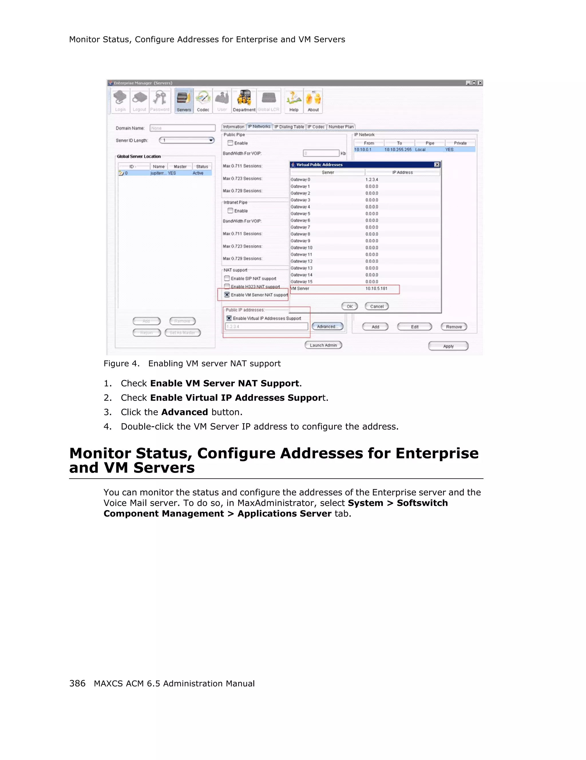 Monitor Status, Configure Addresses for Enterprise and VM Servers




        Figure 4.   Enabling VM server NAT support

        1.   Check Enable VM Server NAT Support.
        2.   Check Enable Virtual IP Addresses Support.
        3.   Click the Advanced button.
        4.   Double-click the VM Server IP address to configure the address.


Monitor Status, Configure Addresses for Enterprise
and VM Servers
        You can monitor the status and configure the addresses of the Enterprise server and the
        Voice Mail server. To do so, in MaxAdministrator, select System > Softswitch
        Component Management > Applications Server tab.




386 MAXCS ACM 6.5 Administration Manual
 