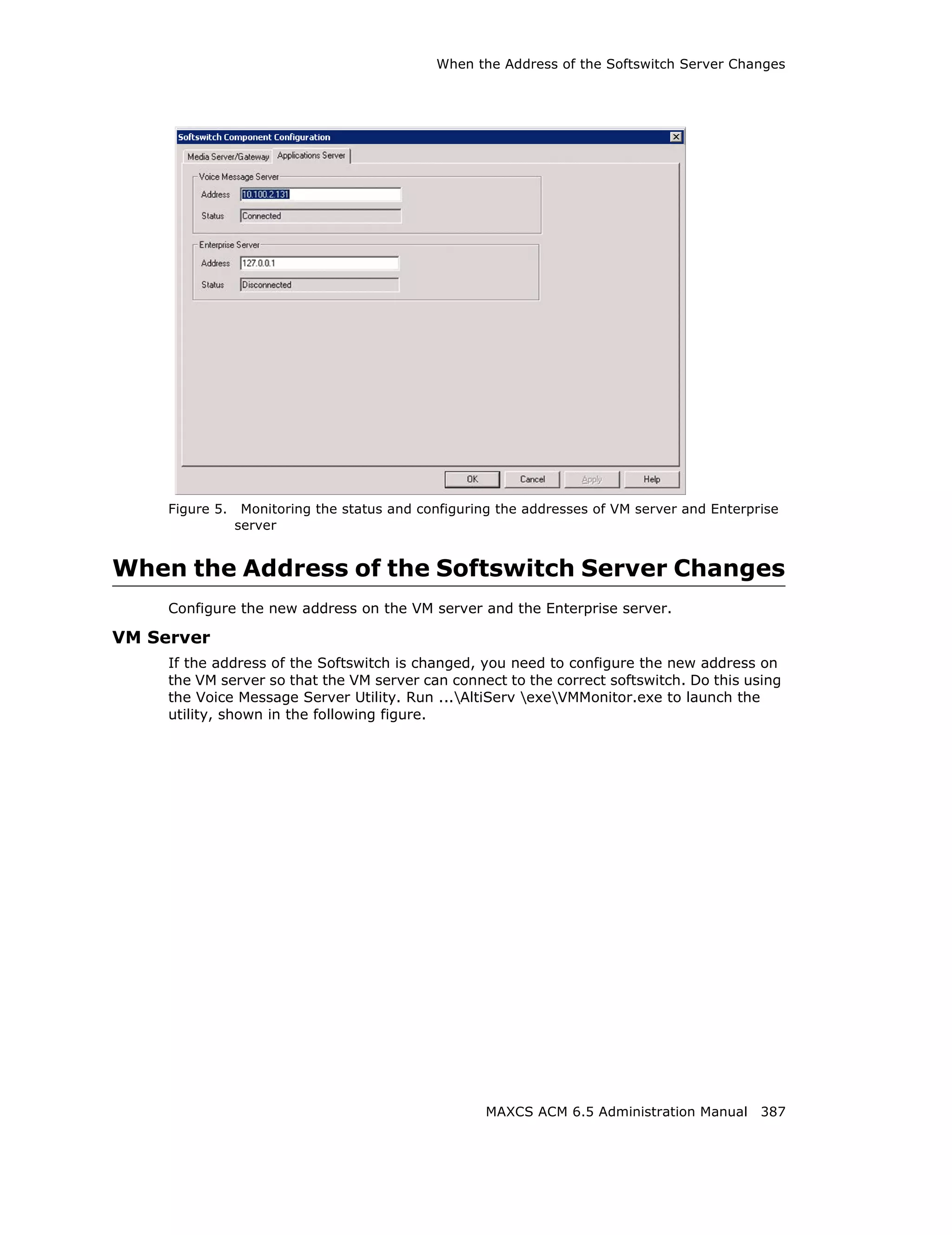 When the Address of the Softswitch Server Changes




     Figure 5.    Monitoring the status and configuring the addresses of VM server and Enterprise
                 server


When the Address of the Softswitch Server Changes
     Configure the new address on the VM server and the Enterprise server.

VM Server
     If the address of the Softswitch is changed, you need to configure the new address on
     the VM server so that the VM server can connect to the correct softswitch. Do this using
     the Voice Message Server Utility. Run ...AltiServ exeVMMonitor.exe to launch the
     utility, shown in the following figure.




                                                     MAXCS ACM 6.5 Administration Manual 387
 