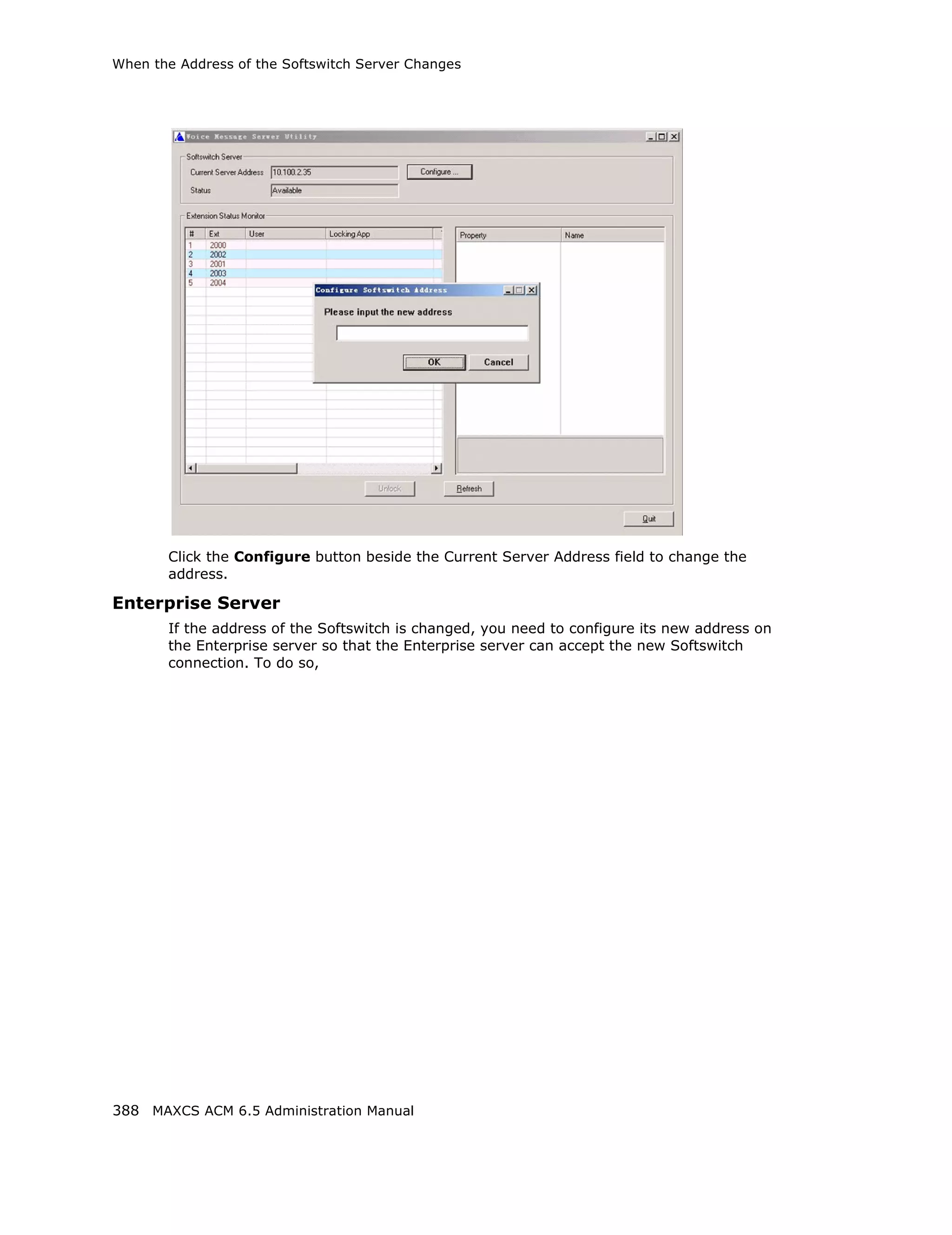 When the Address of the Softswitch Server Changes




       Click the Configure button beside the Current Server Address field to change the
       address.

Enterprise Server
       If the address of the Softswitch is changed, you need to configure its new address on
       the Enterprise server so that the Enterprise server can accept the new Softswitch
       connection. To do so,




388 MAXCS ACM 6.5 Administration Manual
 