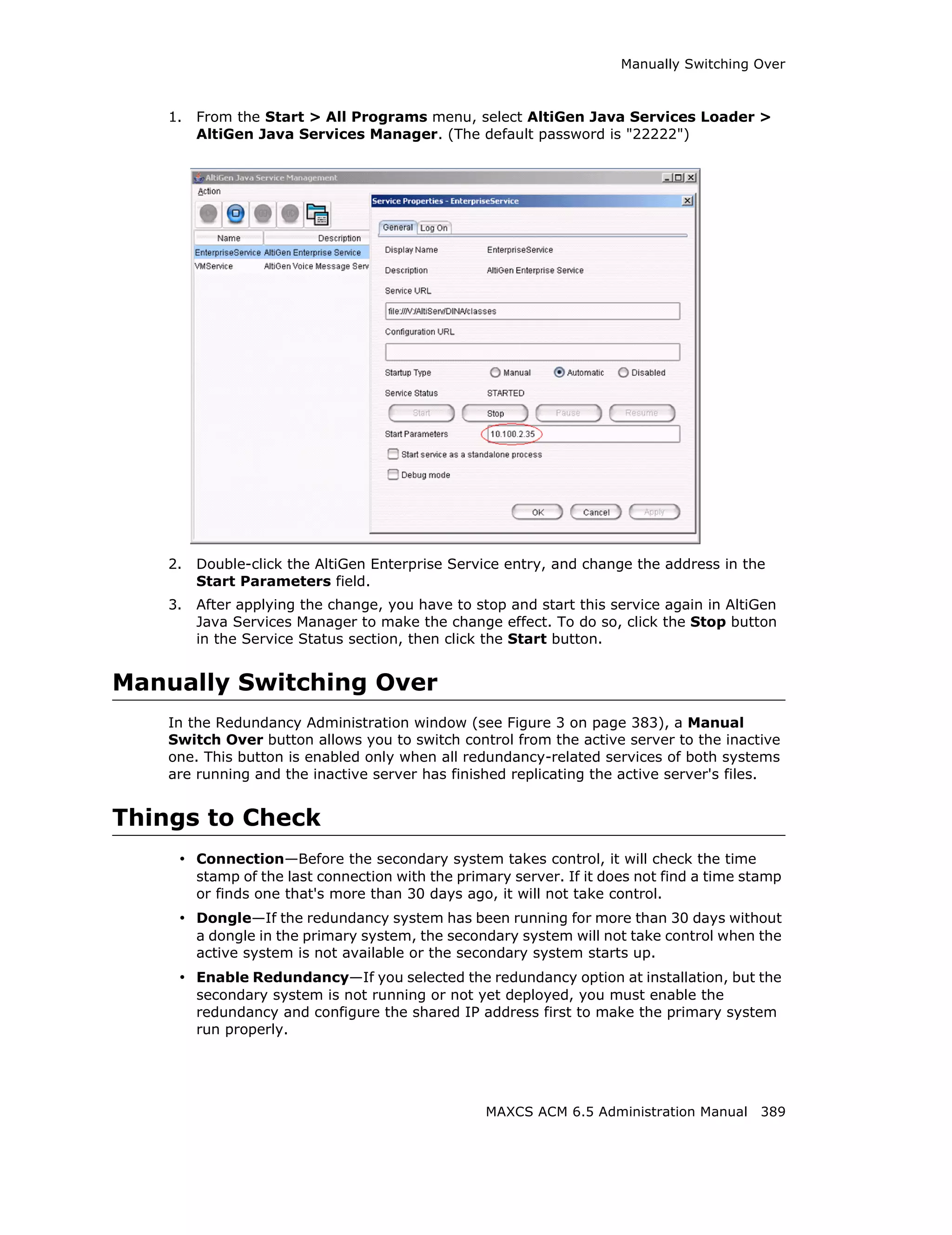 Manually Switching Over



    1.   From the Start > All Programs menu, select AltiGen Java Services Loader >
         AltiGen Java Services Manager. (The default password is "22222")




    2.   Double-click the AltiGen Enterprise Service entry, and change the address in the
         Start Parameters field.
    3.   After applying the change, you have to stop and start this service again in AltiGen
         Java Services Manager to make the change effect. To do so, click the Stop button
         in the Service Status section, then click the Start button.


Manually Switching Over
    In the Redundancy Administration window (see Figure 3 on page 383), a Manual
    Switch Over button allows you to switch control from the active server to the inactive
    one. This button is enabled only when all redundancy-related services of both systems
    are running and the inactive server has finished replicating the active server's files.


Things to Check
     • Connection—Before the secondary system takes control, it will check the time
         stamp of the last connection with the primary server. If it does not find a time stamp
         or finds one that's more than 30 days ago, it will not take control.
     • Dongle—If the redundancy system has been running for more than 30 days without
         a dongle in the primary system, the secondary system will not take control when the
         active system is not available or the secondary system starts up.
     • Enable Redundancy—If you selected the redundancy option at installation, but the
         secondary system is not running or not yet deployed, you must enable the
         redundancy and configure the shared IP address first to make the primary system
         run properly.




                                                   MAXCS ACM 6.5 Administration Manual 389
 