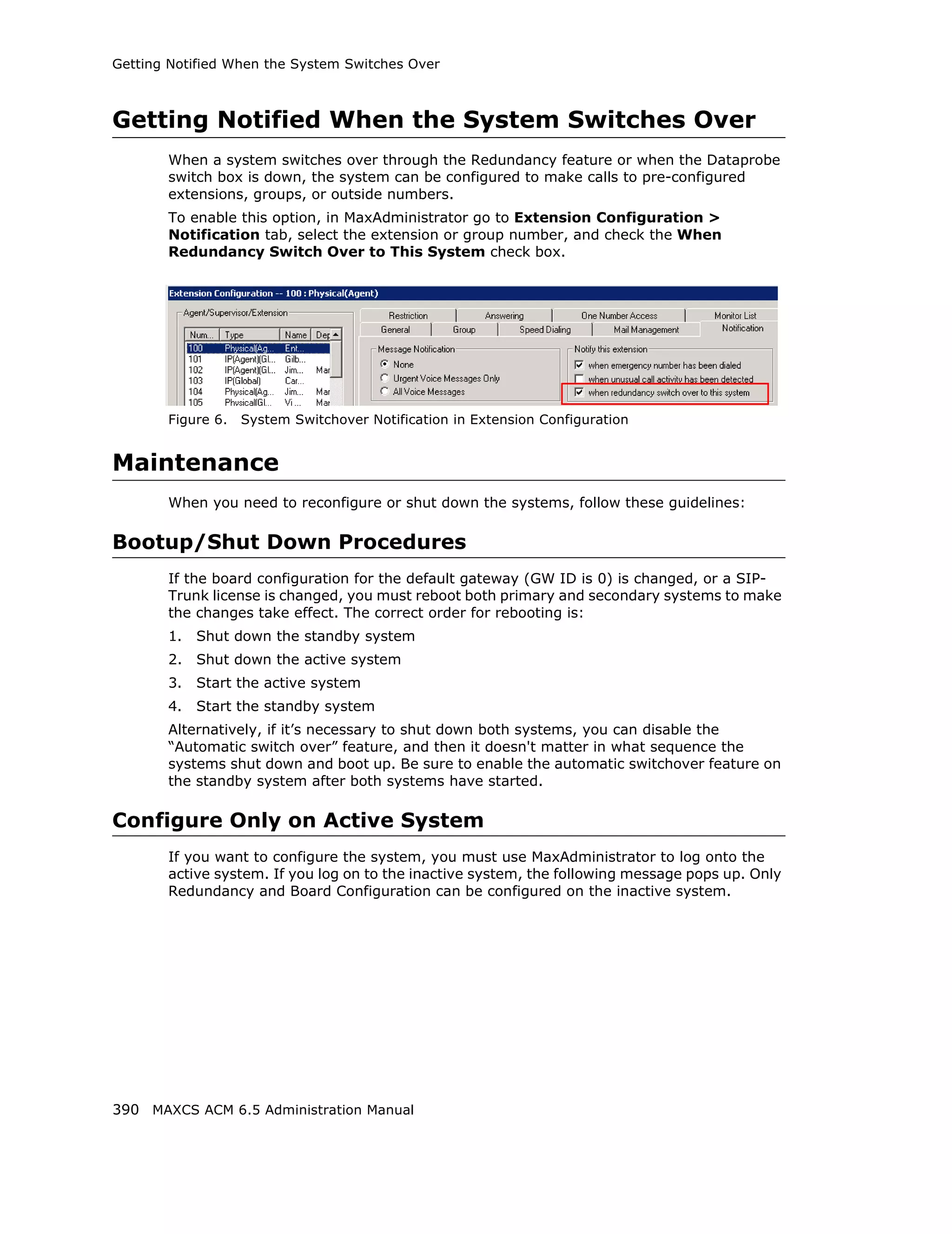 Getting Notified When the System Switches Over



Getting Notified When the System Switches Over
       When a system switches over through the Redundancy feature or when the Dataprobe
       switch box is down, the system can be configured to make calls to pre-configured
       extensions, groups, or outside numbers.
       To enable this option, in MaxAdministrator go to Extension Configuration >
       Notification tab, select the extension or group number, and check the When
       Redundancy Switch Over to This System check box.




       Figure 6.   System Switchover Notification in Extension Configuration


Maintenance
       When you need to reconfigure or shut down the systems, follow these guidelines:

Bootup/Shut Down Procedures
       If the board configuration for the default gateway (GW ID is 0) is changed, or a SIP-
       Trunk license is changed, you must reboot both primary and secondary systems to make
       the changes take effect. The correct order for rebooting is:
       1.   Shut down the standby system
       2.   Shut down the active system
       3.   Start the active system
       4.   Start the standby system
       Alternatively, if it’s necessary to shut down both systems, you can disable the
       “Automatic switch over” feature, and then it doesn't matter in what sequence the
       systems shut down and boot up. Be sure to enable the automatic switchover feature on
       the standby system after both systems have started.

Configure Only on Active System
       If you want to configure the system, you must use MaxAdministrator to log onto the
       active system. If you log on to the inactive system, the following message pops up. Only
       Redundancy and Board Configuration can be configured on the inactive system.




390 MAXCS ACM 6.5 Administration Manual
 