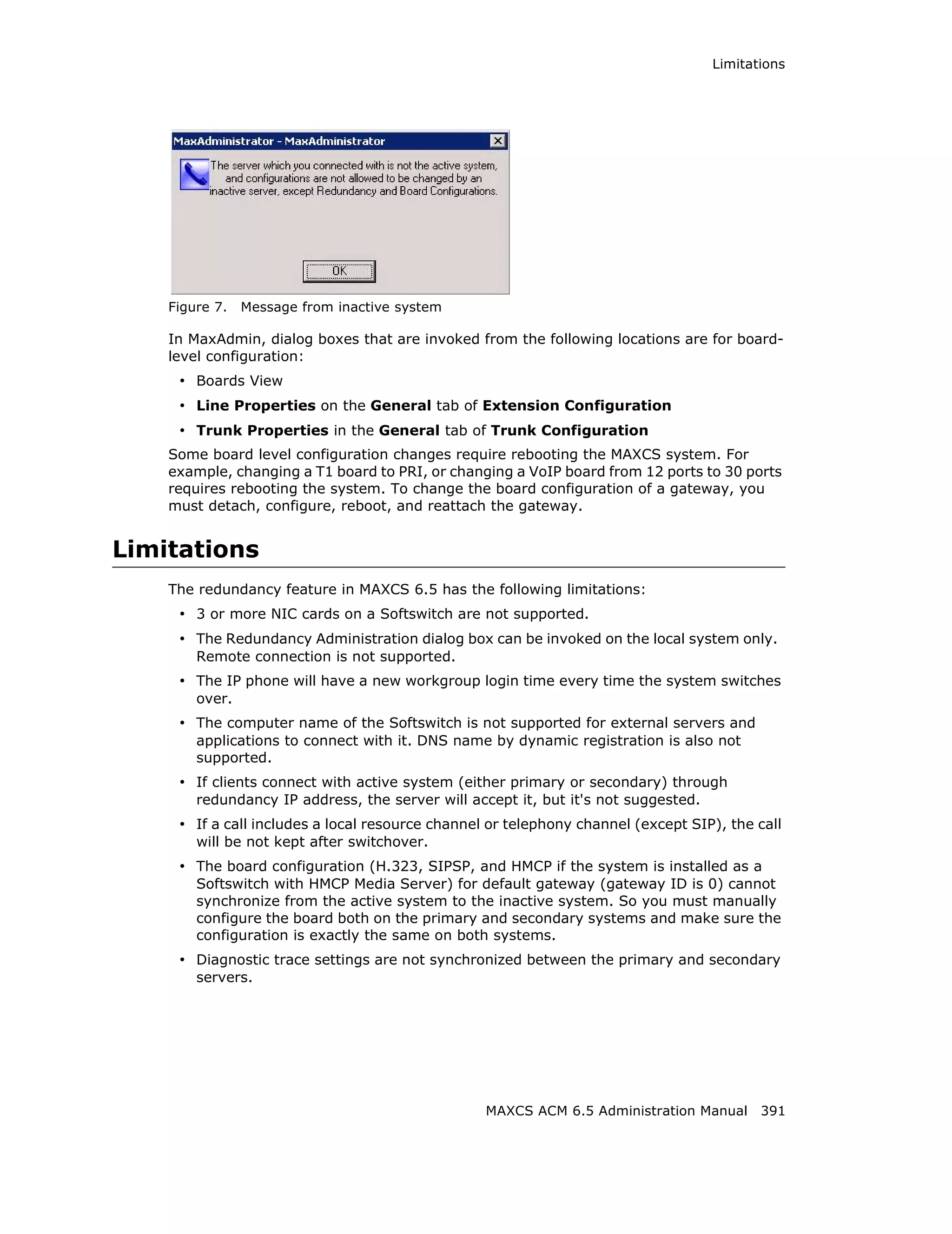 Limitations




    Figure 7.   Message from inactive system

    In MaxAdmin, dialog boxes that are invoked from the following locations are for board-
    level configuration:
     • Boards View
     • Line Properties on the General tab of Extension Configuration
     • Trunk Properties in the General tab of Trunk Configuration
    Some board level configuration changes require rebooting the MAXCS system. For
    example, changing a T1 board to PRI, or changing a VoIP board from 12 ports to 30 ports
    requires rebooting the system. To change the board configuration of a gateway, you
    must detach, configure, reboot, and reattach the gateway.


Limitations
    The redundancy feature in MAXCS 6.5 has the following limitations:
     • 3 or more NIC cards on a Softswitch are not supported.
     • The Redundancy Administration dialog box can be invoked on the local system only.
        Remote connection is not supported.
     • The IP phone will have a new workgroup login time every time the system switches
        over.
     • The computer name of the Softswitch is not supported for external servers and
        applications to connect with it. DNS name by dynamic registration is also not
        supported.
     • If clients connect with active system (either primary or secondary) through
        redundancy IP address, the server will accept it, but it's not suggested.
     • If a call includes a local resource channel or telephony channel (except SIP), the call
        will be not kept after switchover.
     • The board configuration (H.323, SIPSP, and HMCP if the system is installed as a
        Softswitch with HMCP Media Server) for default gateway (gateway ID is 0) cannot
        synchronize from the active system to the inactive system. So you must manually
        configure the board both on the primary and secondary systems and make sure the
        configuration is exactly the same on both systems.
     • Diagnostic trace settings are not synchronized between the primary and secondary
        servers.




                                                  MAXCS ACM 6.5 Administration Manual 391
 