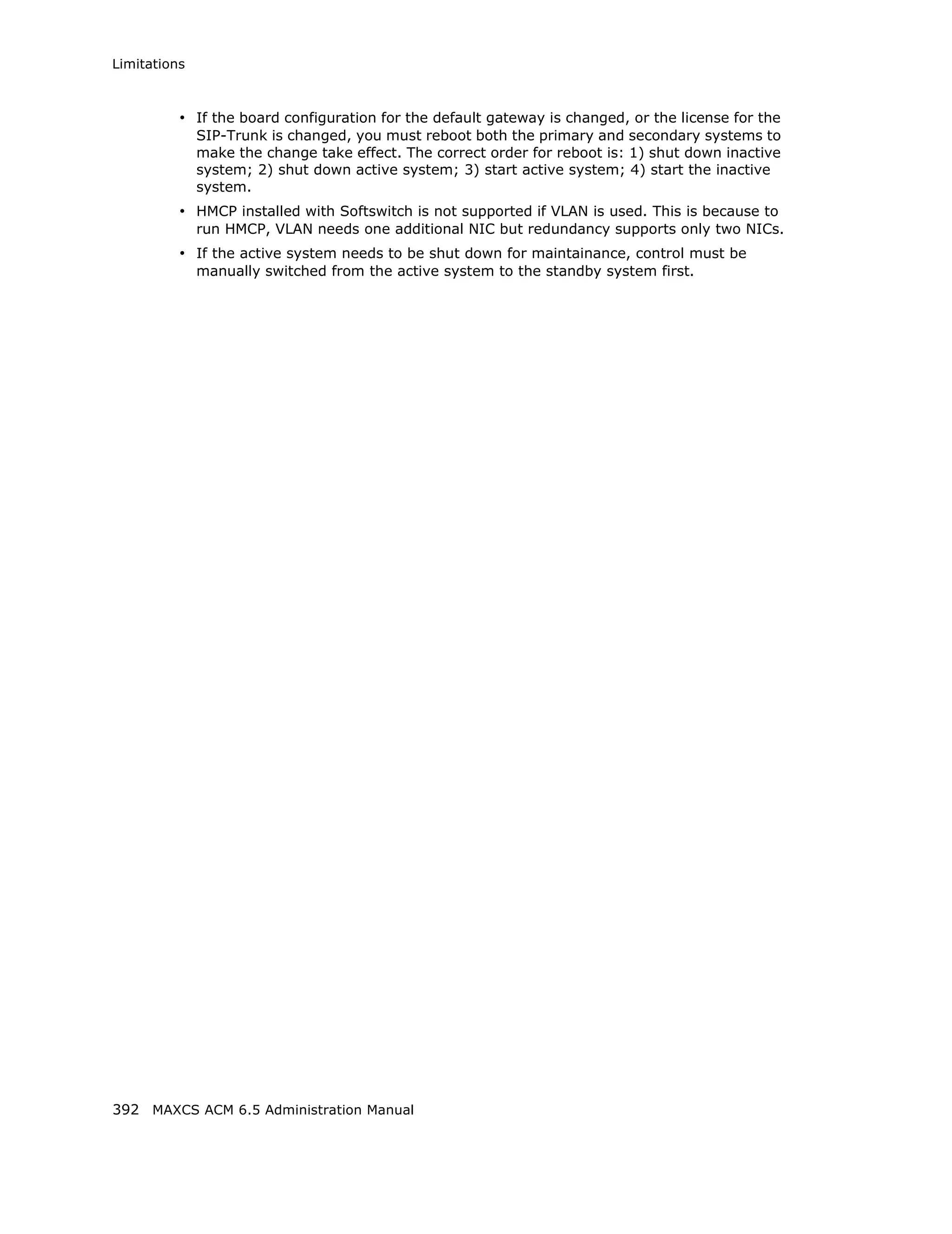 Limitations



          • If the board configuration for the default gateway is changed, or the license for the
              SIP-Trunk is changed, you must reboot both the primary and secondary systems to
              make the change take effect. The correct order for reboot is: 1) shut down inactive
              system; 2) shut down active system; 3) start active system; 4) start the inactive
              system.
          • HMCP installed with Softswitch is not supported if VLAN is used. This is because to
              run HMCP, VLAN needs one additional NIC but redundancy supports only two NICs.
          • If the active system needs to be shut down for maintainance, control must be
              manually switched from the active system to the standby system first.




392 MAXCS ACM 6.5 Administration Manual
 