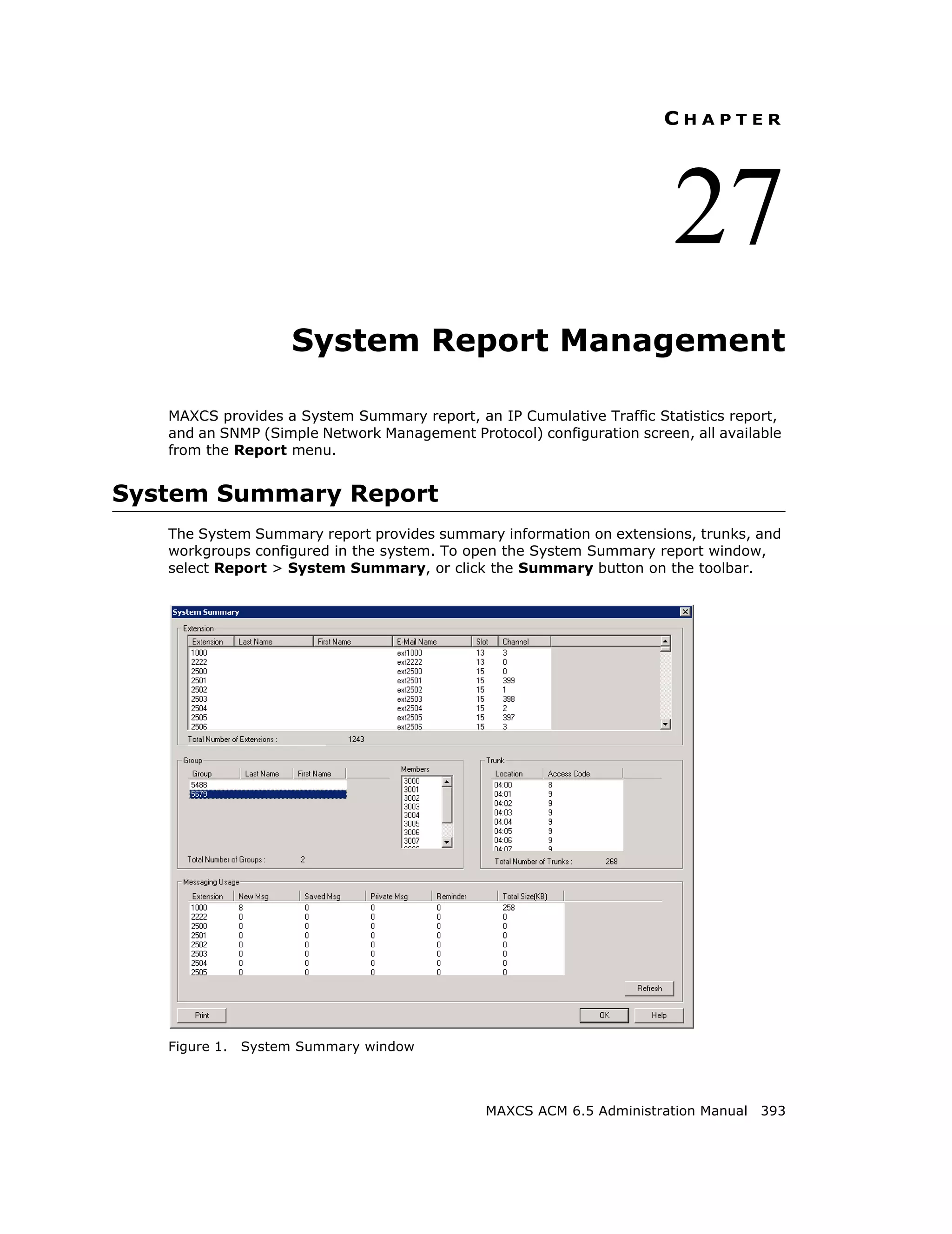 CHAPTER




                                                                        27
                     System Report Management

   MAXCS provides a System Summary report, an IP Cumulative Traffic Statistics report,
   and an SNMP (Simple Network Management Protocol) configuration screen, all available
   from the Report menu.


System Summary Report
   The System Summary report provides summary information on extensions, trunks, and
   workgroups configured in the system. To open the System Summary report window,
   select Report > System Summary, or click the Summary button on the toolbar.




   Figure 1.   System Summary window



                                              MAXCS ACM 6.5 Administration Manual 393
 
