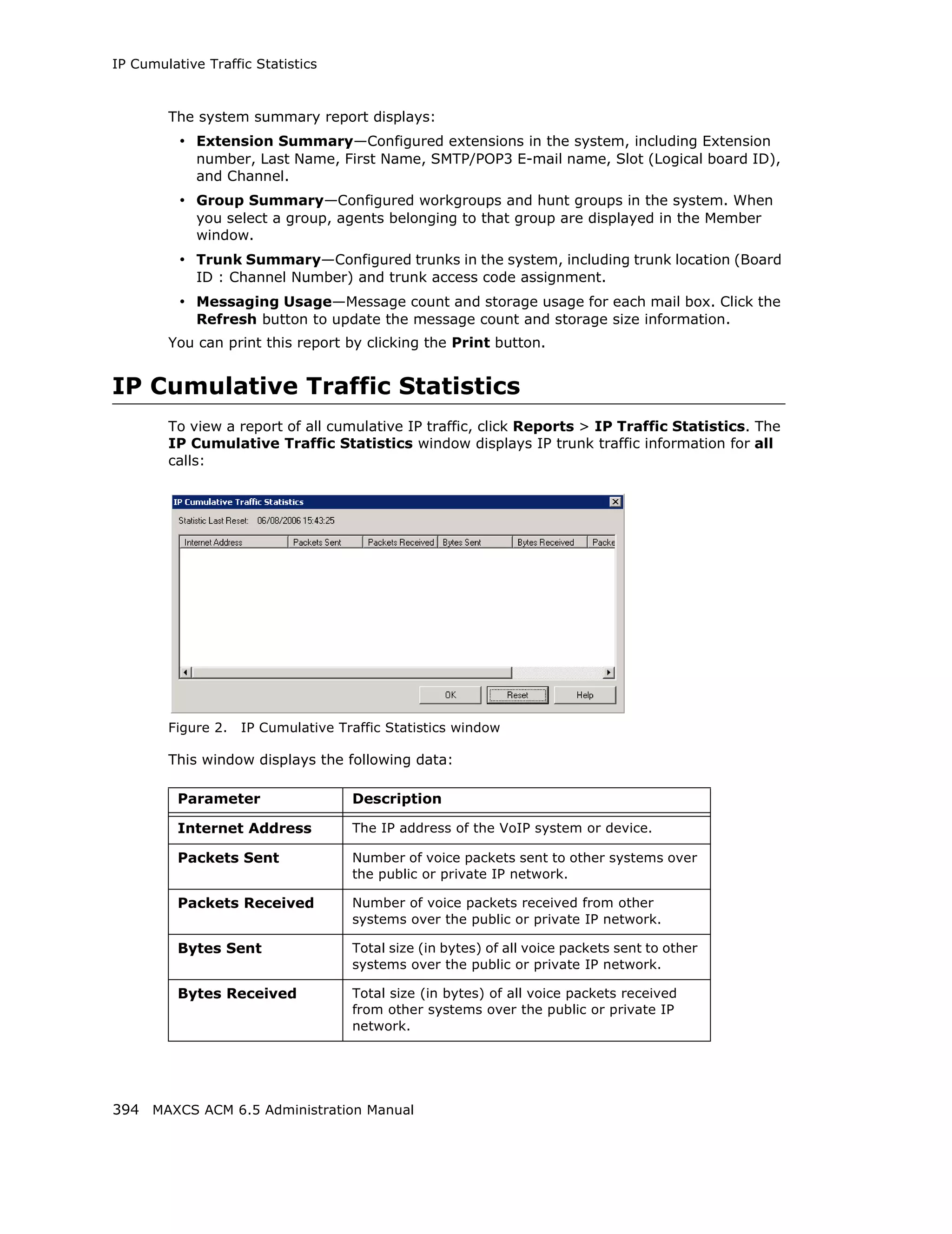 IP Cumulative Traffic Statistics



        The system summary report displays:
          • Extension Summary—Configured extensions in the system, including Extension
             number, Last Name, First Name, SMTP/POP3 E-mail name, Slot (Logical board ID),
             and Channel.
          • Group Summary—Configured workgroups and hunt groups in the system. When
             you select a group, agents belonging to that group are displayed in the Member
             window.
          • Trunk Summary—Configured trunks in the system, including trunk location (Board
             ID : Channel Number) and trunk access code assignment.
          • Messaging Usage—Message count and storage usage for each mail box. Click the
             Refresh button to update the message count and storage size information.
        You can print this report by clicking the Print button.


IP Cumulative Traffic Statistics
        To view a report of all cumulative IP traffic, click Reports > IP Traffic Statistics. The
        IP Cumulative Traffic Statistics window displays IP trunk traffic information for all
        calls:




        Figure 2.   IP Cumulative Traffic Statistics window

        This window displays the following data:

          Parameter                 Description

          Internet Address          The IP address of the VoIP system or device.

          Packets Sent              Number of voice packets sent to other systems over
                                    the public or private IP network.

          Packets Received          Number of voice packets received from other
                                    systems over the public or private IP network.

          Bytes Sent                Total size (in bytes) of all voice packets sent to other
                                    systems over the public or private IP network.

          Bytes Received            Total size (in bytes) of all voice packets received
                                    from other systems over the public or private IP
                                    network.




394 MAXCS ACM 6.5 Administration Manual
 