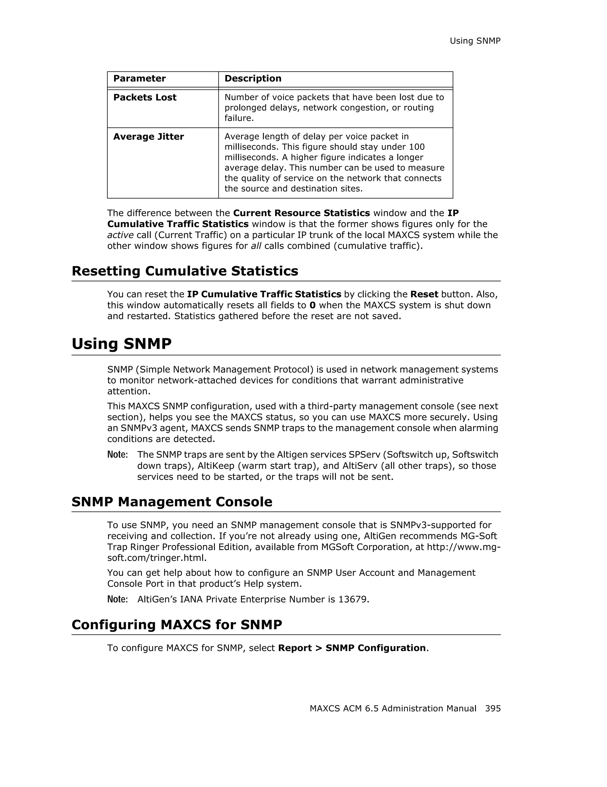 Using SNMP



     Parameter                 Description

     Packets Lost              Number of voice packets that have been lost due to
                               prolonged delays, network congestion, or routing
                               failure.

     Average Jitter            Average length of delay per voice packet in
                               milliseconds. This figure should stay under 100
                               milliseconds. A higher figure indicates a longer
                               average delay. This number can be used to measure
                               the quality of service on the network that connects
                               the source and destination sites.

    The difference between the Current Resource Statistics window and the IP
    Cumulative Traffic Statistics window is that the former shows figures only for the
    active call (Current Traffic) on a particular IP trunk of the local MAXCS system while the
    other window shows figures for all calls combined (cumulative traffic).

Resetting Cumulative Statistics
    You can reset the IP Cumulative Traffic Statistics by clicking the Reset button. Also,
    this window automatically resets all fields to 0 when the MAXCS system is shut down
    and restarted. Statistics gathered before the reset are not saved.


Using SNMP
    SNMP (Simple Network Management Protocol) is used in network management systems
    to monitor network-attached devices for conditions that warrant administrative
    attention.
    This MAXCS SNMP configuration, used with a third-party management console (see next
    section), helps you see the MAXCS status, so you can use MAXCS more securely. Using
    an SNMPv3 agent, MAXCS sends SNMP traps to the management console when alarming
    conditions are detected.
    Note: The SNMP traps are sent by the Altigen services SPServ (Softswitch up, Softswitch
          down traps), AltiKeep (warm start trap), and AltiServ (all other traps), so those
          services need to be started, or the traps will not be sent.

SNMP Management Console
    To use SNMP, you need an SNMP management console that is SNMPv3-supported for
    receiving and collection. If you’re not already using one, AltiGen recommends MG-Soft
    Trap Ringer Professional Edition, available from MGSoft Corporation, at http://www.mg-
    soft.com/tringer.html.
    You can get help about how to configure an SNMP User Account and Management
    Console Port in that product’s Help system.
    Note: AltiGen’s IANA Private Enterprise Number is 13679.

Configuring MAXCS for SNMP
    To configure MAXCS for SNMP, select Report > SNMP Configuration.




                                                  MAXCS ACM 6.5 Administration Manual 395
 