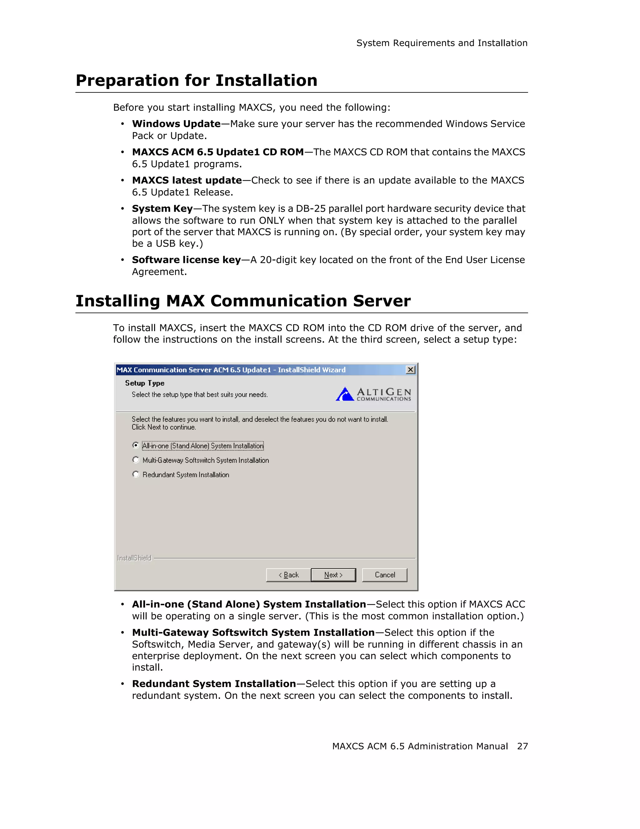 System Requirements and Installation



Preparation for Installation
    Before you start installing MAXCS, you need the following:
     • Windows Update—Make sure your server has the recommended Windows Service
        Pack or Update.
     • MAXCS ACM 6.5 Update1 CD ROM—The MAXCS CD ROM that contains the MAXCS
        6.5 Update1 programs.
     • MAXCS latest update—Check to see if there is an update available to the MAXCS
        6.5 Update1 Release.
     • System Key—The system key is a DB-25 parallel port hardware security device that
        allows the software to run ONLY when that system key is attached to the parallel
        port of the server that MAXCS is running on. (By special order, your system key may
        be a USB key.)
     • Software license key—A 20-digit key located on the front of the End User License
        Agreement.


Installing MAX Communication Server
    To install MAXCS, insert the MAXCS CD ROM into the CD ROM drive of the server, and
    follow the instructions on the install screens. At the third screen, select a setup type:




     • All-in-one (Stand Alone) System Installation—Select this option if MAXCS ACC
        will be operating on a single server. (This is the most common installation option.)
     • Multi-Gateway Softswitch System Installation—Select this option if the
        Softswitch, Media Server, and gateway(s) will be running in different chassis in an
        enterprise deployment. On the next screen you can select which components to
        install.
     • Redundant System Installation—Select this option if you are setting up a
        redundant system. On the next screen you can select the components to install.




                                                   MAXCS ACM 6.5 Administration Manual     27
 