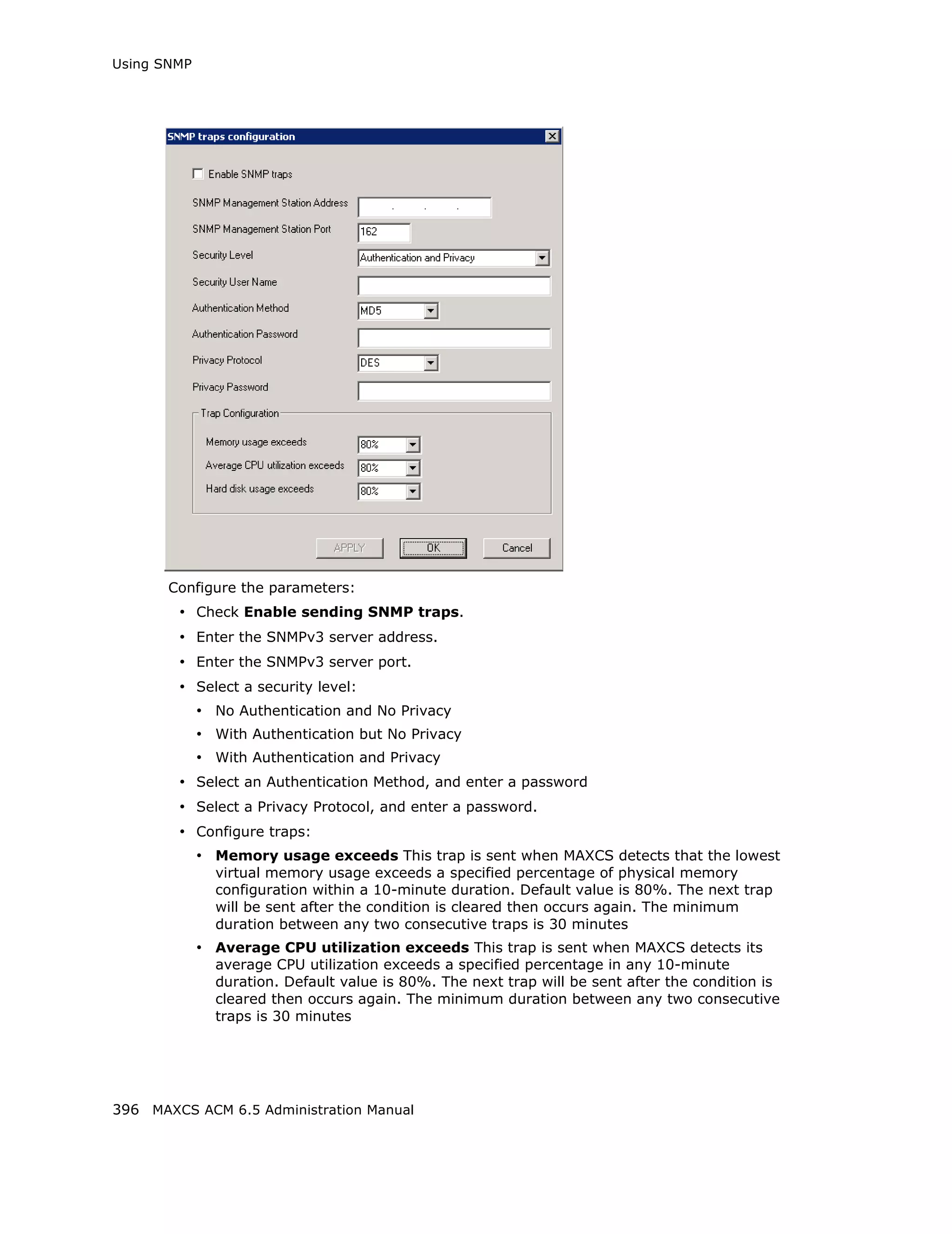 Using SNMP




       Configure the parameters:
        • Check Enable sending SNMP traps.
        • Enter the SNMPv3 server address.
        • Enter the SNMPv3 server port.
        • Select a security level:
             • No Authentication and No Privacy
             • With Authentication but No Privacy
             • With Authentication and Privacy
        • Select an Authentication Method, and enter a password
        • Select a Privacy Protocol, and enter a password.
        • Configure traps:
             • Memory usage exceeds This trap is sent when MAXCS detects that the lowest
               virtual memory usage exceeds a specified percentage of physical memory
               configuration within a 10-minute duration. Default value is 80%. The next trap
               will be sent after the condition is cleared then occurs again. The minimum
               duration between any two consecutive traps is 30 minutes
             • Average CPU utilization exceeds This trap is sent when MAXCS detects its
               average CPU utilization exceeds a specified percentage in any 10-minute
               duration. Default value is 80%. The next trap will be sent after the condition is
               cleared then occurs again. The minimum duration between any two consecutive
               traps is 30 minutes




396 MAXCS ACM 6.5 Administration Manual
 