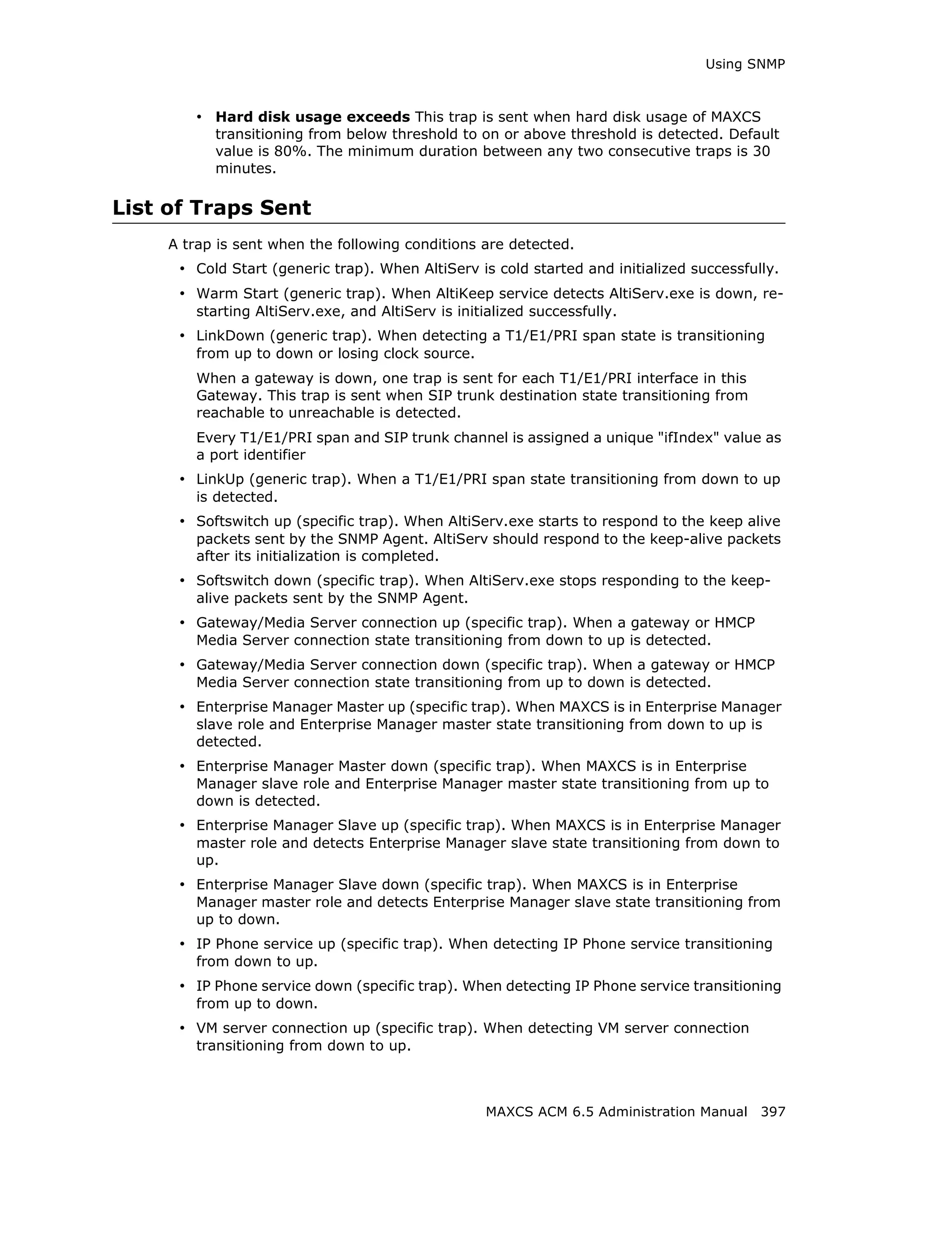 Using SNMP



         • Hard disk usage exceeds This trap is sent when hard disk usage of MAXCS
           transitioning from below threshold to on or above threshold is detected. Default
           value is 80%. The minimum duration between any two consecutive traps is 30
           minutes.

List of Traps Sent
     A trap is sent when the following conditions are detected.
      • Cold Start (generic trap). When AltiServ is cold started and initialized successfully.
      • Warm Start (generic trap). When AltiKeep service detects AltiServ.exe is down, re-
         starting AltiServ.exe, and AltiServ is initialized successfully.
      • LinkDown (generic trap). When detecting a T1/E1/PRI span state is transitioning
         from up to down or losing clock source.
         When a gateway is down, one trap is sent for each T1/E1/PRI interface in this
         Gateway. This trap is sent when SIP trunk destination state transitioning from
         reachable to unreachable is detected.
         Every T1/E1/PRI span and SIP trunk channel is assigned a unique "ifIndex" value as
         a port identifier
      • LinkUp (generic trap). When a T1/E1/PRI span state transitioning from down to up
         is detected.
      • Softswitch up (specific trap). When AltiServ.exe starts to respond to the keep alive
         packets sent by the SNMP Agent. AltiServ should respond to the keep-alive packets
         after its initialization is completed.
      • Softswitch down (specific trap). When AltiServ.exe stops responding to the keep-
         alive packets sent by the SNMP Agent.
      • Gateway/Media Server connection up (specific trap). When a gateway or HMCP
         Media Server connection state transitioning from down to up is detected.
      • Gateway/Media Server connection down (specific trap). When a gateway or HMCP
         Media Server connection state transitioning from up to down is detected.
      • Enterprise Manager Master up (specific trap). When MAXCS is in Enterprise Manager
         slave role and Enterprise Manager master state transitioning from down to up is
         detected.
      • Enterprise Manager Master down (specific trap). When MAXCS is in Enterprise
         Manager slave role and Enterprise Manager master state transitioning from up to
         down is detected.
      • Enterprise Manager Slave up (specific trap). When MAXCS is in Enterprise Manager
         master role and detects Enterprise Manager slave state transitioning from down to
         up.
      • Enterprise Manager Slave down (specific trap). When MAXCS is in Enterprise
         Manager master role and detects Enterprise Manager slave state transitioning from
         up to down.
      • IP Phone service up (specific trap). When detecting IP Phone service transitioning
         from down to up.
      • IP Phone service down (specific trap). When detecting IP Phone service transitioning
         from up to down.
      • VM server connection up (specific trap). When detecting VM server connection
         transitioning from down to up.



                                                     MAXCS ACM 6.5 Administration Manual 397
 