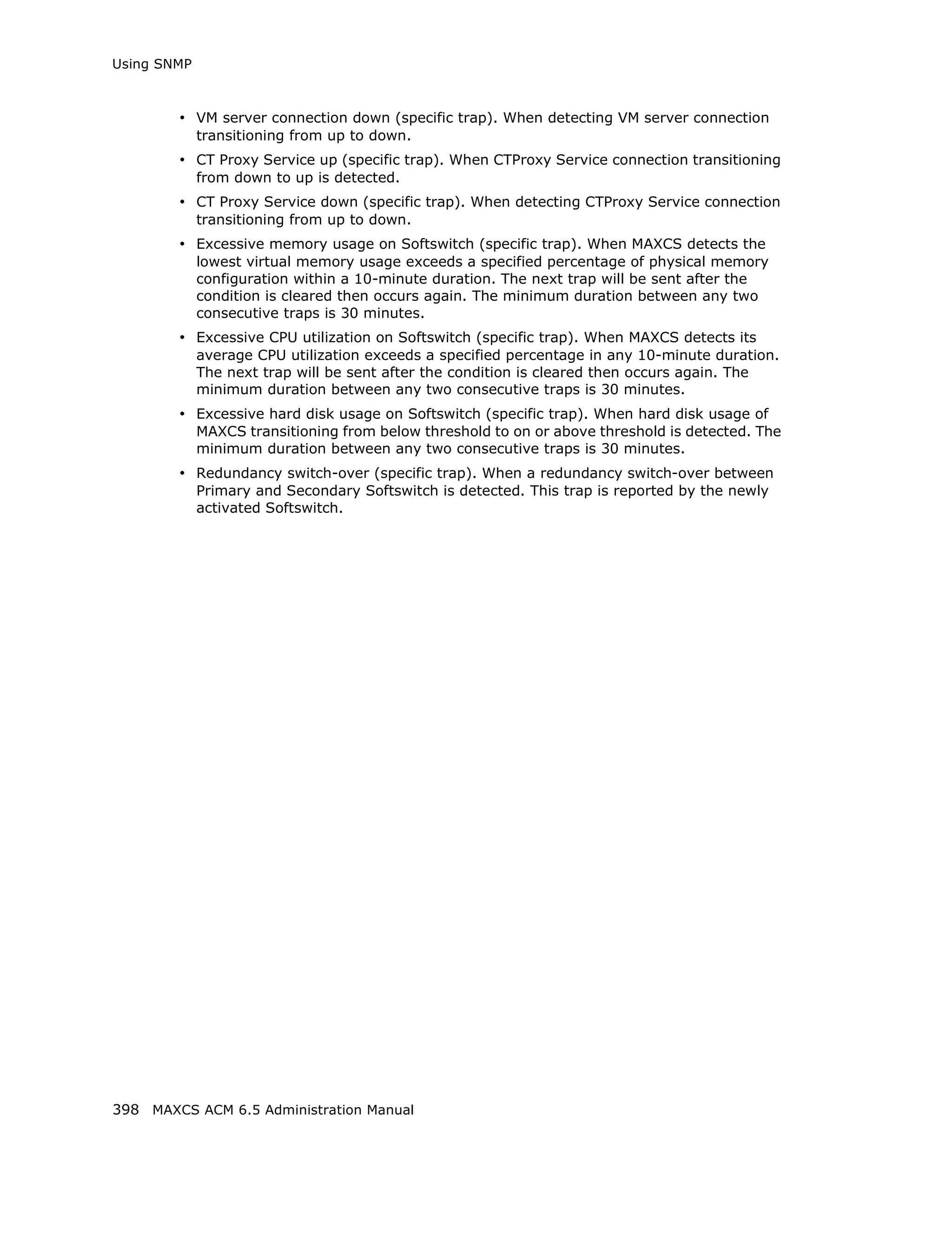 Using SNMP



        • VM server connection down (specific trap). When detecting VM server connection
             transitioning from up to down.
        • CT Proxy Service up (specific trap). When CTProxy Service connection transitioning
             from down to up is detected.
        • CT Proxy Service down (specific trap). When detecting CTProxy Service connection
             transitioning from up to down.
        • Excessive memory usage on Softswitch (specific trap). When MAXCS detects the
             lowest virtual memory usage exceeds a specified percentage of physical memory
             configuration within a 10-minute duration. The next trap will be sent after the
             condition is cleared then occurs again. The minimum duration between any two
             consecutive traps is 30 minutes.
        • Excessive CPU utilization on Softswitch (specific trap). When MAXCS detects its
             average CPU utilization exceeds a specified percentage in any 10-minute duration.
             The next trap will be sent after the condition is cleared then occurs again. The
             minimum duration between any two consecutive traps is 30 minutes.
        • Excessive hard disk usage on Softswitch (specific trap). When hard disk usage of
             MAXCS transitioning from below threshold to on or above threshold is detected. The
             minimum duration between any two consecutive traps is 30 minutes.
        • Redundancy switch-over (specific trap). When a redundancy switch-over between
             Primary and Secondary Softswitch is detected. This trap is reported by the newly
             activated Softswitch.




398 MAXCS ACM 6.5 Administration Manual
 