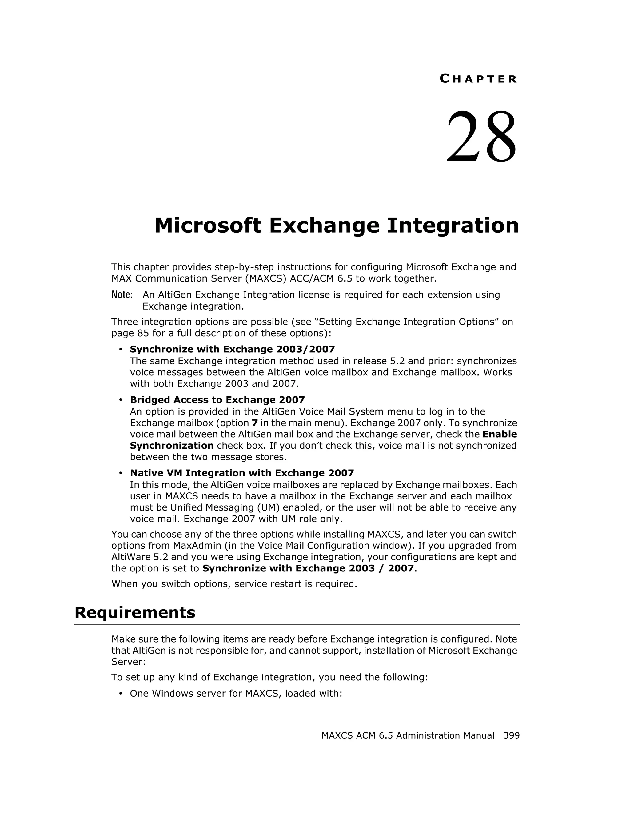 CHAPTER




                                                                             28
            Microsoft Exchange Integration
   This chapter provides step-by-step instructions for configuring Microsoft Exchange and
   MAX Communication Server (MAXCS) ACC/ACM 6.5 to work together.
   Note: An AltiGen Exchange Integration license is required for each extension using
         Exchange integration.
   Three integration options are possible (see “Setting Exchange Integration Options” on
   page 85 for a full description of these options):
    • Synchronize with Exchange 2003/2007
       The same Exchange integration method used in release 5.2 and prior: synchronizes
       voice messages between the AltiGen voice mailbox and Exchange mailbox. Works
       with both Exchange 2003 and 2007.
    • Bridged Access to Exchange 2007
       An option is provided in the AltiGen Voice Mail System menu to log in to the
       Exchange mailbox (option 7 in the main menu). Exchange 2007 only. To synchronize
       voice mail between the AltiGen mail box and the Exchange server, check the Enable
       Synchronization check box. If you don’t check this, voice mail is not synchronized
       between the two message stores.
    • Native VM Integration with Exchange 2007
       In this mode, the AltiGen voice mailboxes are replaced by Exchange mailboxes. Each
       user in MAXCS needs to have a mailbox in the Exchange server and each mailbox
       must be Unified Messaging (UM) enabled, or the user will not be able to receive any
       voice mail. Exchange 2007 with UM role only.
   You can choose any of the three options while installing MAXCS, and later you can switch
   options from MaxAdmin (in the Voice Mail Configuration window). If you upgraded from
   AltiWare 5.2 and you were using Exchange integration, your configurations are kept and
   the option is set to Synchronize with Exchange 2003 / 2007.
   When you switch options, service restart is required.


Requirements
   Make sure the following items are ready before Exchange integration is configured. Note
   that AltiGen is not responsible for, and cannot support, installation of Microsoft Exchange
   Server:
   To set up any kind of Exchange integration, you need the following:
    • One Windows server for MAXCS, loaded with:



                                                  MAXCS ACM 6.5 Administration Manual 399
 