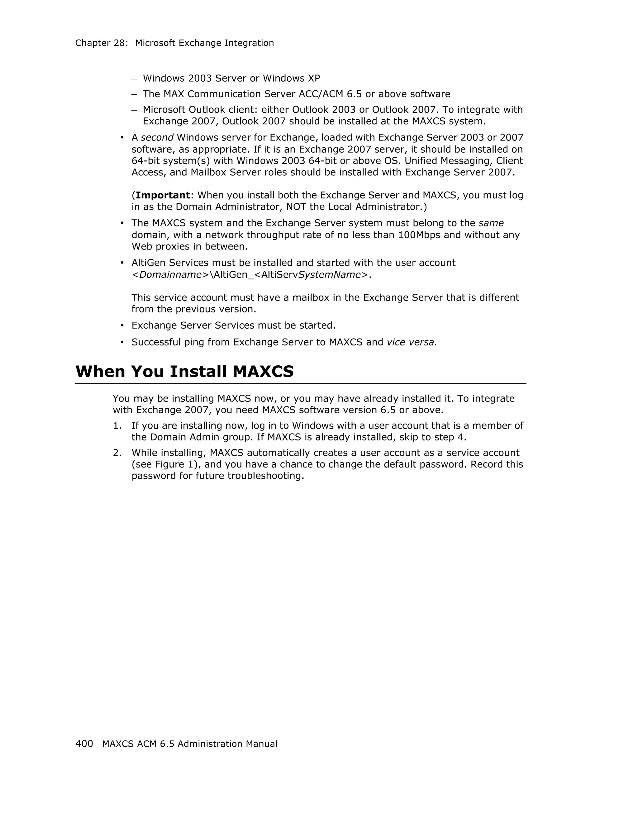 Chapter 28: Microsoft Exchange Integration



            – Windows 2003 Server or Windows XP
            – The MAX Communication Server ACC/ACM 6.5 or above software
            – Microsoft Outlook client: either Outlook 2003 or Outlook 2007. To integrate with
              Exchange 2007, Outlook 2007 should be installed at the MAXCS system.
         • A second Windows server for Exchange, loaded with Exchange Server 2003 or 2007
            software, as appropriate. If it is an Exchange 2007 server, it should be installed on
            64-bit system(s) with Windows 2003 64-bit or above OS. Unified Messaging, Client
            Access, and Mailbox Server roles should be installed with Exchange Server 2007.

            (Important: When you install both the Exchange Server and MAXCS, you must log
            in as the Domain Administrator, NOT the Local Administrator.)
         • The MAXCS system and the Exchange Server system must belong to the same
            domain, with a network throughput rate of no less than 100Mbps and without any
            Web proxies in between.
         • AltiGen Services must be installed and started with the user account
            <Domainname>AltiGen_<AltiServSystemName>.

            This service account must have a mailbox in the Exchange Server that is different
            from the previous version.
         • Exchange Server Services must be started.
         • Successful ping from Exchange Server to MAXCS and vice versa.


When You Install MAXCS
       You may be installing MAXCS now, or you may have already installed it. To integrate
       with Exchange 2007, you need MAXCS software version 6.5 or above.
       1.   If you are installing now, log in to Windows with a user account that is a member of
            the Domain Admin group. If MAXCS is already installed, skip to step 4.
       2.   While installing, MAXCS automatically creates a user account as a service account
            (see Figure 1), and you have a chance to change the default password. Record this
            password for future troubleshooting.




400 MAXCS ACM 6.5 Administration Manual
 