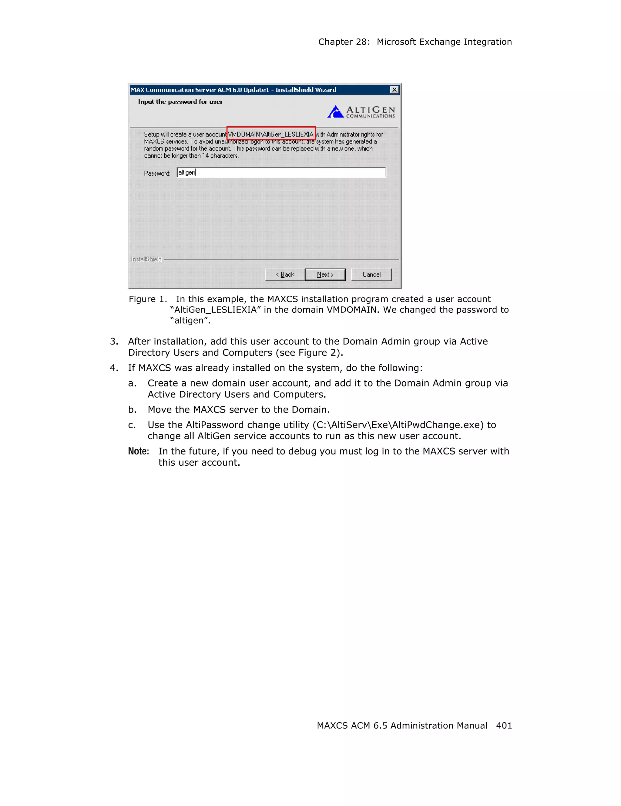 Chapter 28: Microsoft Exchange Integration




     Figure 1.    In this example, the MAXCS installation program created a user account
                 “AltiGen_LESLIEXIA” in the domain VMDOMAIN. We changed the password to
                 “altigen”.

3.   After installation, add this user account to the Domain Admin group via Active
     Directory Users and Computers (see Figure 2).
4.   If MAXCS was already installed on the system, do the following:
     a.   Create a new domain user account, and add it to the Domain Admin group via
          Active Directory Users and Computers.
     b.   Move the MAXCS server to the Domain.
     c.   Use the AltiPassword change utility (C:AltiServExeAltiPwdChange.exe) to
          change all AltiGen service accounts to run as this new user account.
     Note: In the future, if you need to debug you must log in to the MAXCS server with
            this user account.




                                               MAXCS ACM 6.5 Administration Manual 401
 