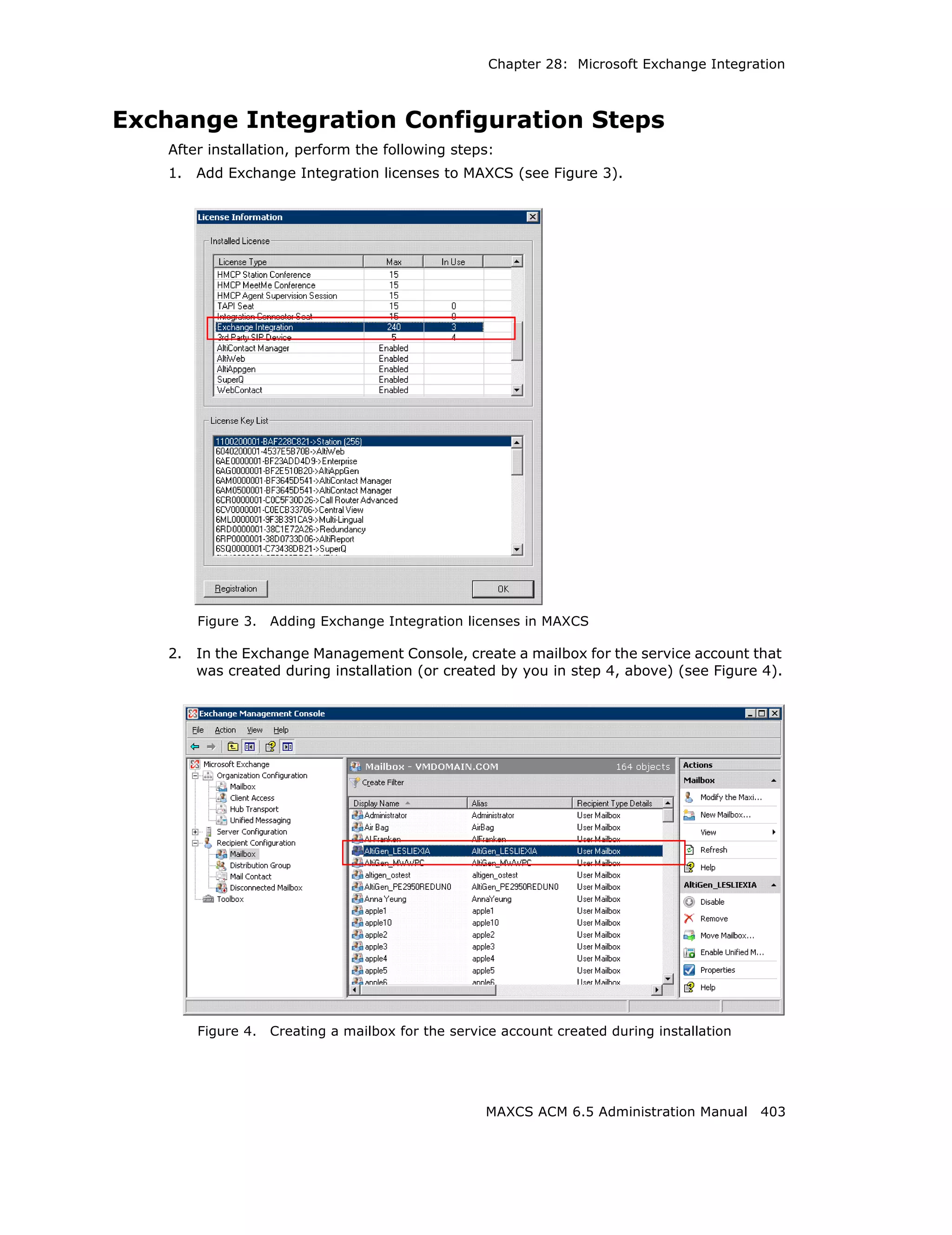 Chapter 28: Microsoft Exchange Integration



Exchange Integration Configuration Steps
    After installation, perform the following steps:
    1.   Add Exchange Integration licenses to MAXCS (see Figure 3).




         Figure 3.   Adding Exchange Integration licenses in MAXCS

    2.   In the Exchange Management Console, create a mailbox for the service account that
         was created during installation (or created by you in step 4, above) (see Figure 4).




         Figure 4.   Creating a mailbox for the service account created during installation




                                                     MAXCS ACM 6.5 Administration Manual 403
 