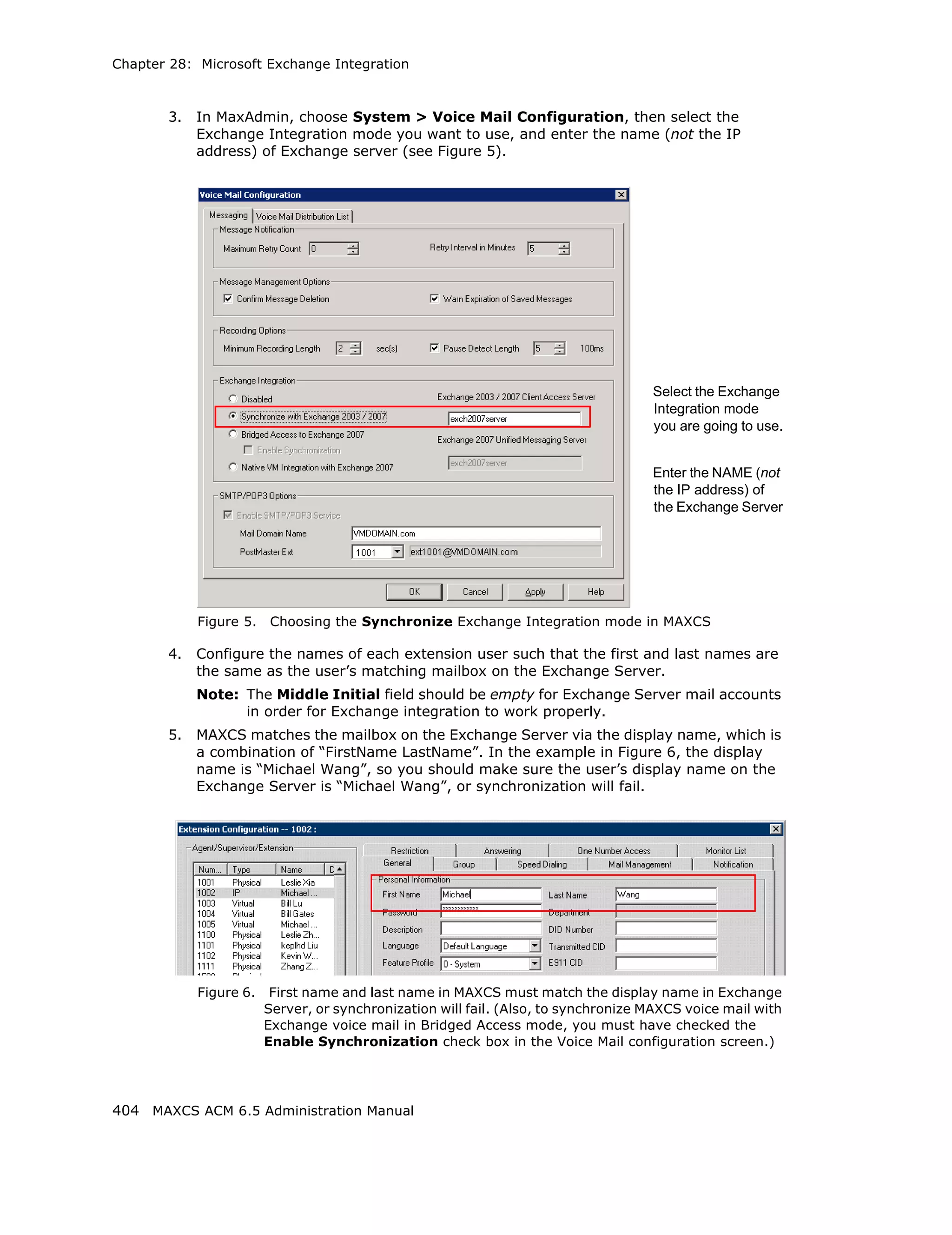 Chapter 28: Microsoft Exchange Integration



       3.   In MaxAdmin, choose System > Voice Mail Configuration, then select the
            Exchange Integration mode you want to use, and enter the name (not the IP
            address) of Exchange server (see Figure 5).




                                                                                    Select the Exchange
                                                                                    Integration mode
                                                                                    you are going to use.


                                                                                    Enter the NAME (not
                                                                                    the IP address) of
                                                                                    the Exchange Server




            Figure 5.   Choosing the Synchronize Exchange Integration mode in MAXCS

       4.   Configure the names of each extension user such that the first and last names are
            the same as the user’s matching mailbox on the Exchange Server.
            Note: The Middle Initial field should be empty for Exchange Server mail accounts
                  in order for Exchange integration to work properly.
       5.   MAXCS matches the mailbox on the Exchange Server via the display name, which is
            a combination of “FirstName LastName”. In the example in Figure 6, the display
            name is “Michael Wang”, so you should make sure the user’s display name on the
            Exchange Server is “Michael Wang”, or synchronization will fail.




            Figure 6.    First name and last name in MAXCS must match the display name in Exchange
                        Server, or synchronization will fail. (Also, to synchronize MAXCS voice mail with
                        Exchange voice mail in Bridged Access mode, you must have checked the
                        Enable Synchronization check box in the Voice Mail configuration screen.)




404 MAXCS ACM 6.5 Administration Manual
 