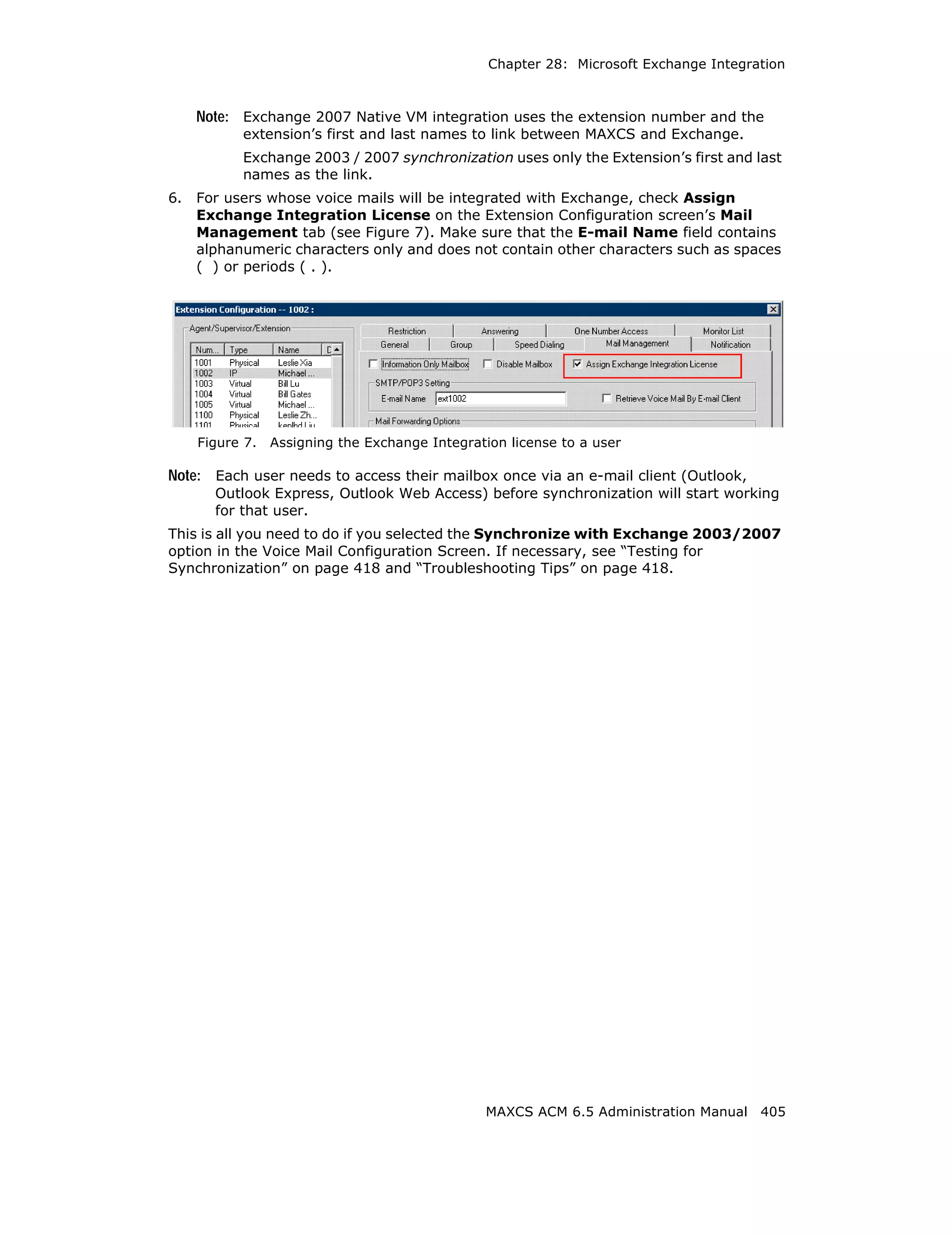 Chapter 28: Microsoft Exchange Integration



     Note: Exchange 2007 Native VM integration uses the extension number and the
           extension’s first and last names to link between MAXCS and Exchange.
           Exchange 2003 / 2007 synchronization uses only the Extension’s first and last
           names as the link.
6.   For users whose voice mails will be integrated with Exchange, check Assign
     Exchange Integration License on the Extension Configuration screen’s Mail
     Management tab (see Figure 7). Make sure that the E-mail Name field contains
     alphanumeric characters only and does not contain other characters such as spaces
     ( ) or periods ( . ).




     Figure 7.   Assigning the Exchange Integration license to a user

Note: Each user needs to access their mailbox once via an e-mail client (Outlook,
       Outlook Express, Outlook Web Access) before synchronization will start working
       for that user.
This is all you need to do if you selected the Synchronize with Exchange 2003/2007
option in the Voice Mail Configuration Screen. If necessary, see “Testing for
Synchronization” on page 418 and “Troubleshooting Tips” on page 418.




                                                MAXCS ACM 6.5 Administration Manual 405
 