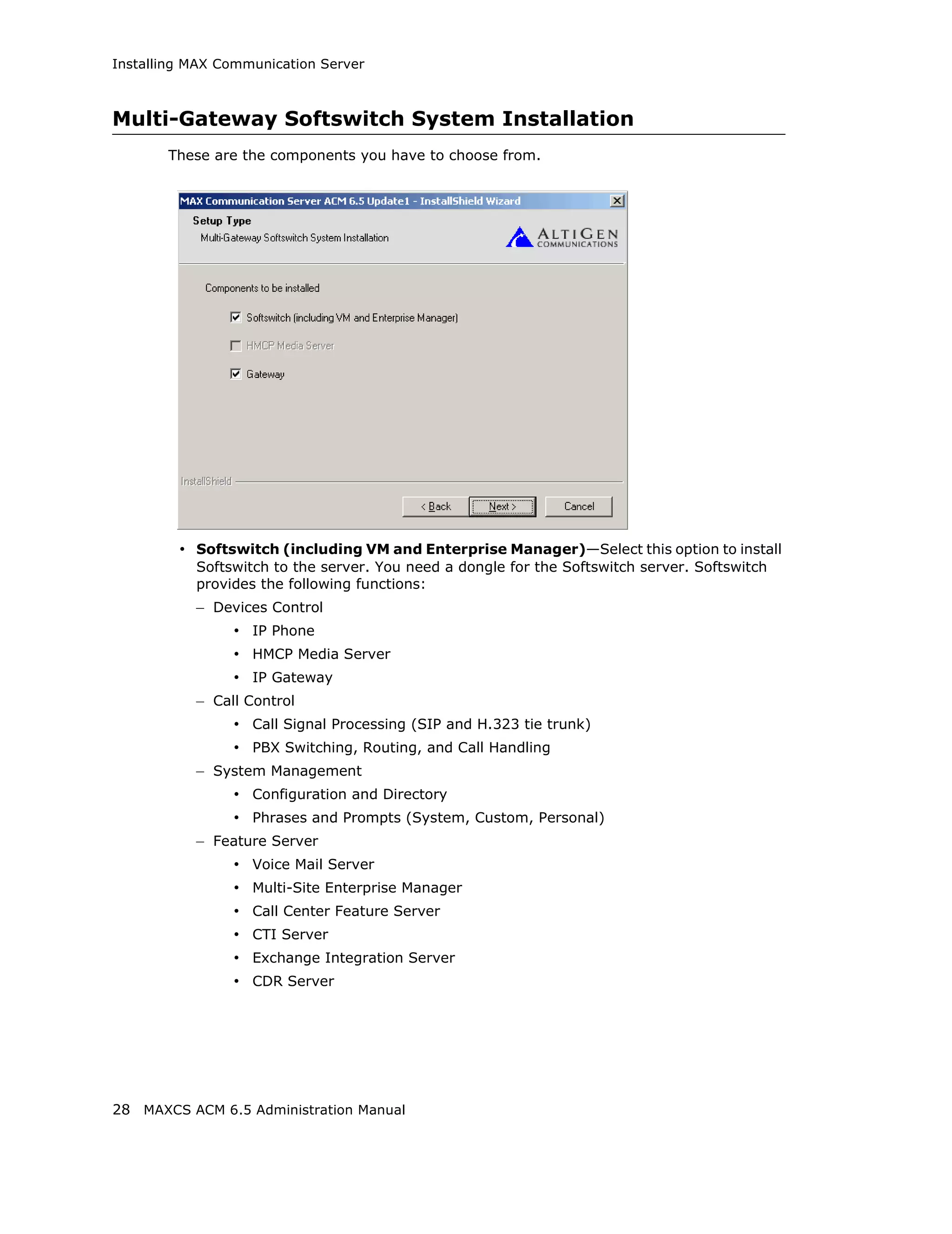Installing MAX Communication Server



Multi-Gateway Softswitch System Installation
       These are the components you have to choose from.




         • Softswitch (including VM and Enterprise Manager)—Select this option to install
           Softswitch to the server. You need a dongle for the Softswitch server. Softswitch
           provides the following functions:
           – Devices Control
                • IP Phone
                • HMCP Media Server
                • IP Gateway
           – Call Control
                • Call Signal Processing (SIP and H.323 tie trunk)
                • PBX Switching, Routing, and Call Handling
           – System Management
                • Configuration and Directory
                • Phrases and Prompts (System, Custom, Personal)
           – Feature Server
                • Voice Mail Server
                • Multi-Site Enterprise Manager
                • Call Center Feature Server
                • CTI Server
                • Exchange Integration Server
                • CDR Server




28 MAXCS ACM 6.5 Administration Manual
 