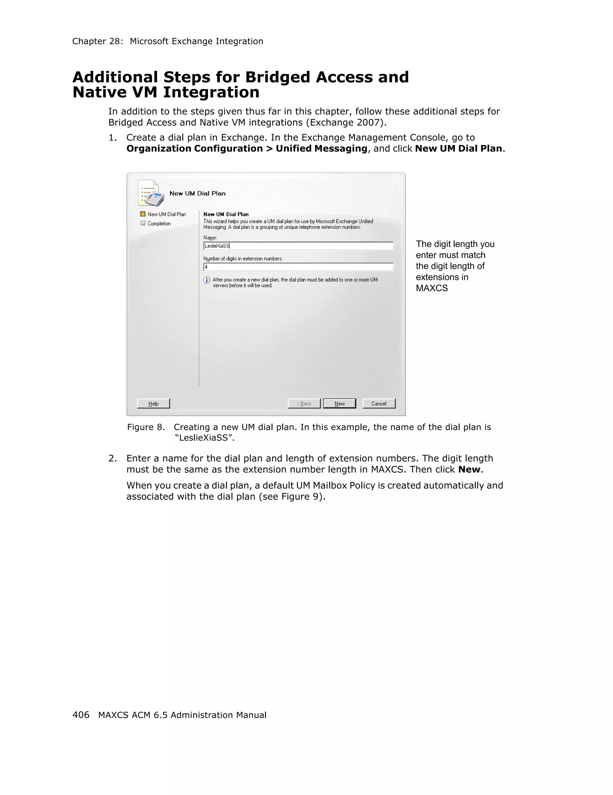 Chapter 28: Microsoft Exchange Integration



Additional Steps for Bridged Access and
Native VM Integration
       In addition to the steps given thus far in this chapter, follow these additional steps for
       Bridged Access and Native VM integrations (Exchange 2007).
       1.   Create a dial plan in Exchange. In the Exchange Management Console, go to
            Organization Configuration > Unified Messaging, and click New UM Dial Plan.




                                                                                The digit length you
                                                                                enter must match
                                                                                the digit length of
                                                                                extensions in
                                                                                MAXCS




            Figure 8.   Creating a new UM dial plan. In this example, the name of the dial plan is
                        “LeslieXiaSS”.

       2.   Enter a name for the dial plan and length of extension numbers. The digit length
            must be the same as the extension number length in MAXCS. Then click New.
            When you create a dial plan, a default UM Mailbox Policy is created automatically and
            associated with the dial plan (see Figure 9).




406 MAXCS ACM 6.5 Administration Manual
 