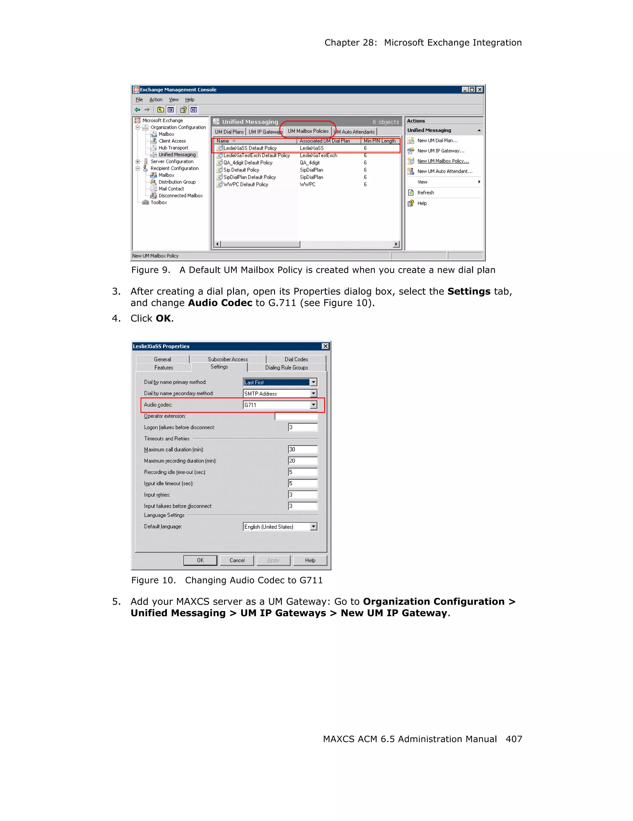 Chapter 28: Microsoft Exchange Integration




     Figure 9.    A Default UM Mailbox Policy is created when you create a new dial plan

3.   After creating a dial plan, open its Properties dialog box, select the Settings tab,
     and change Audio Codec to G.711 (see Figure 10).
4.   Click OK.




     Figure 10.    Changing Audio Codec to G711

5.   Add your MAXCS server as a UM Gateway: Go to Organization Configuration >
     Unified Messaging > UM IP Gateways > New UM IP Gateway.




                                                 MAXCS ACM 6.5 Administration Manual 407
 