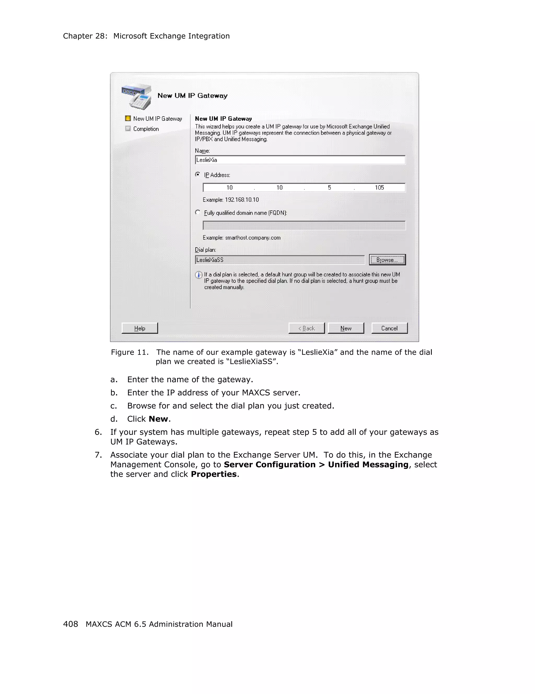 Chapter 28: Microsoft Exchange Integration




            Figure 11.   The name of our example gateway is “LeslieXia” and the name of the dial
                         plan we created is “LeslieXiaSS”.

            a.   Enter the name of the gateway.
            b.   Enter the IP address of your MAXCS server.
            c.   Browse for and select the dial plan you just created.
            d.   Click New.
       6.   If your system has multiple gateways, repeat step 5 to add all of your gateways as
            UM IP Gateways.
       7.   Associate your dial plan to the Exchange Server UM. To do this, in the Exchange
            Management Console, go to Server Configuration > Unified Messaging, select
            the server and click Properties.




408 MAXCS ACM 6.5 Administration Manual
 