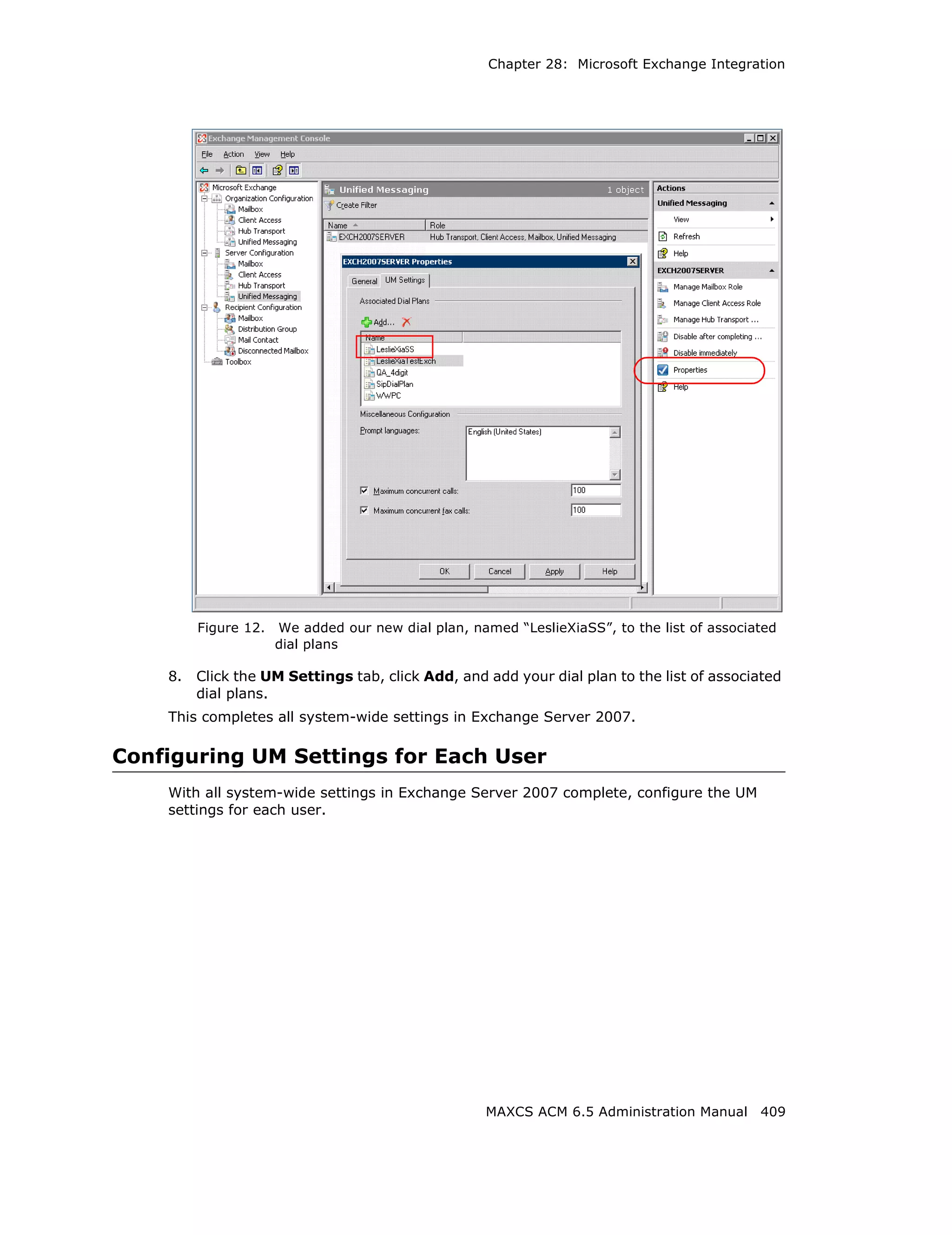 Chapter 28: Microsoft Exchange Integration




         Figure 12.   We added our new dial plan, named “LeslieXiaSS”, to the list of associated
                      dial plans

    8.   Click the UM Settings tab, click Add, and add your dial plan to the list of associated
         dial plans.
    This completes all system-wide settings in Exchange Server 2007.

Configuring UM Settings for Each User
    With all system-wide settings in Exchange Server 2007 complete, configure the UM
    settings for each user.




                                                     MAXCS ACM 6.5 Administration Manual 409
 