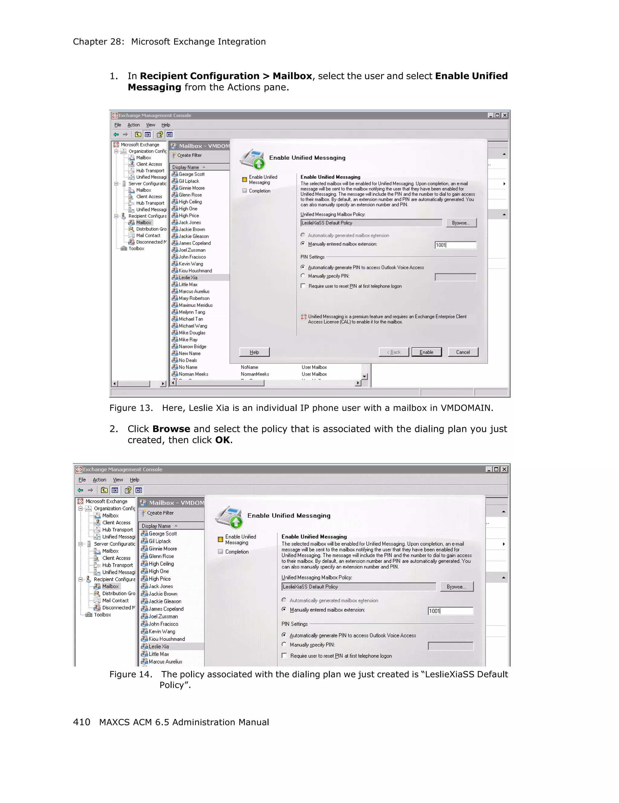 Chapter 28: Microsoft Exchange Integration



       1.   In Recipient Configuration > Mailbox, select the user and select Enable Unified
            Messaging from the Actions pane.




       Figure 13.   Here, Leslie Xia is an individual IP phone user with a mailbox in VMDOMAIN.

       2.   Click Browse and select the policy that is associated with the dialing plan you just
            created, then click OK.




       Figure 14.   The policy associated with the dialing plan we just created is “LeslieXiaSS Default
                    Policy”.



410 MAXCS ACM 6.5 Administration Manual
 