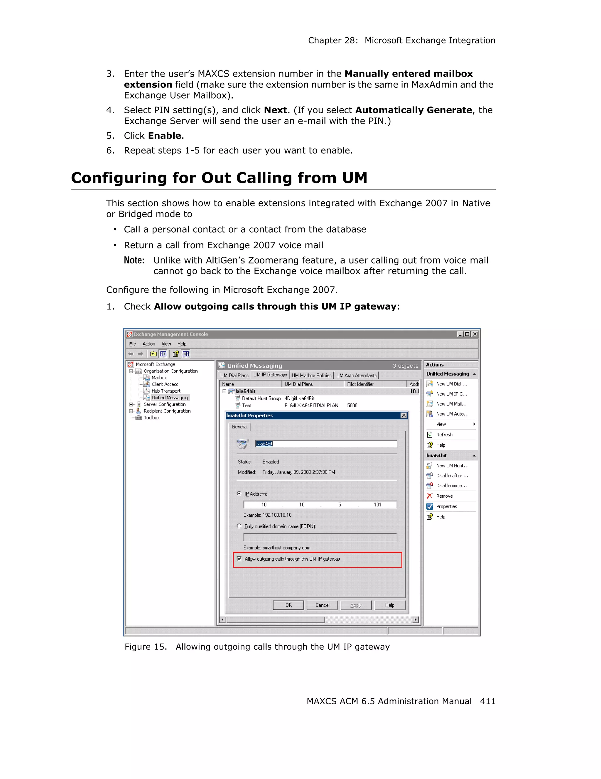 Chapter 28: Microsoft Exchange Integration



    3.   Enter the user’s MAXCS extension number in the Manually entered mailbox
         extension field (make sure the extension number is the same in MaxAdmin and the
         Exchange User Mailbox).
    4.   Select PIN setting(s), and click Next. (If you select Automatically Generate, the
         Exchange Server will send the user an e-mail with the PIN.)
    5.   Click Enable.
    6.   Repeat steps 1-5 for each user you want to enable.


Configuring for Out Calling from UM
    This section shows how to enable extensions integrated with Exchange 2007 in Native
    or Bridged mode to
     • Call a personal contact or a contact from the database
     • Return a call from Exchange 2007 voice mail
         Note: Unlike with AltiGen’s Zoomerang feature, a user calling out from voice mail
               cannot go back to the Exchange voice mailbox after returning the call.

    Configure the following in Microsoft Exchange 2007.
    1.   Check Allow outgoing calls through this UM IP gateway:




         Figure 15.   Allowing outgoing calls through the UM IP gateway




                                                   MAXCS ACM 6.5 Administration Manual 411
 