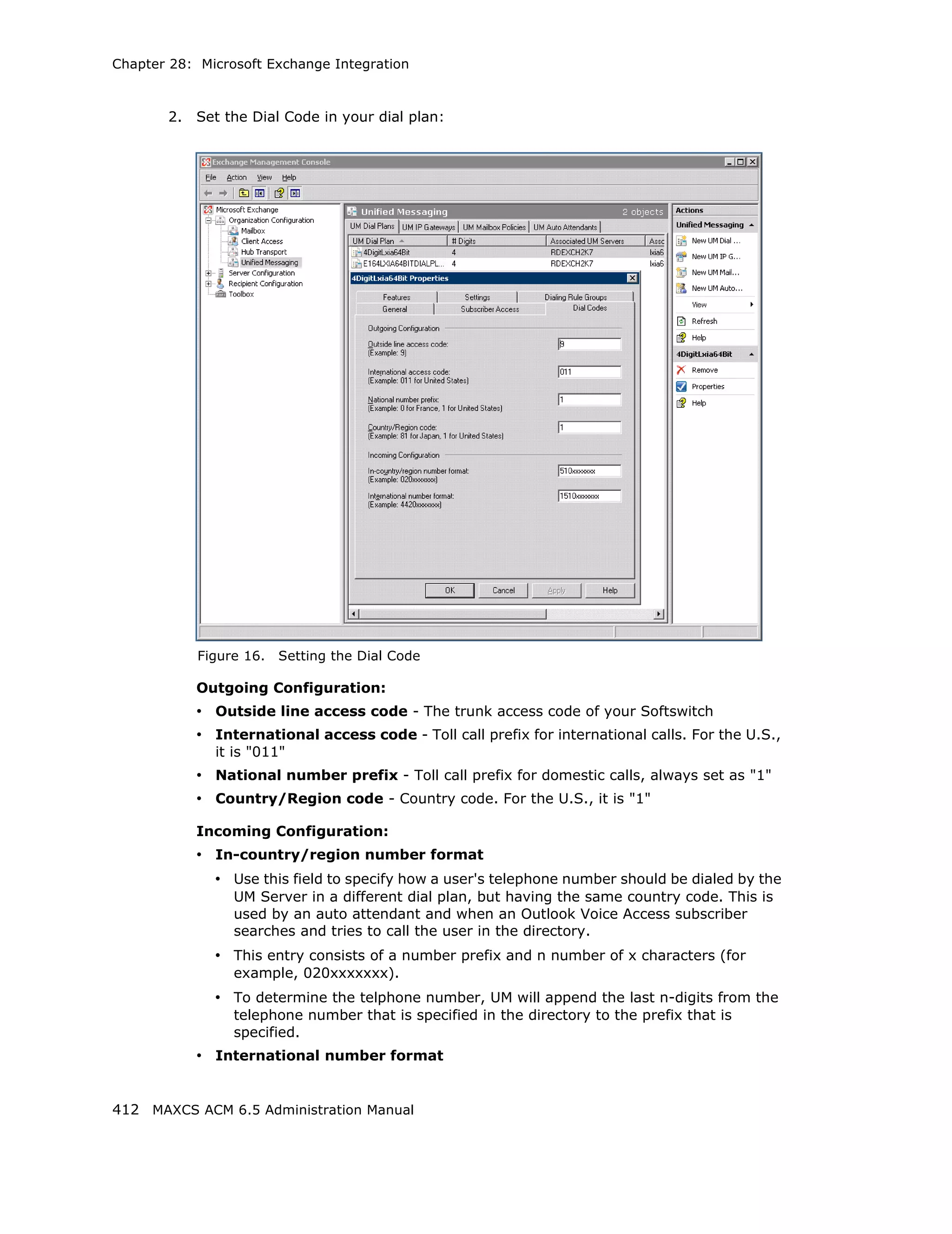 Chapter 28: Microsoft Exchange Integration



       2.   Set the Dial Code in your dial plan:




            Figure 16.   Setting the Dial Code

            Outgoing Configuration:
            • Outside line access code - The trunk access code of your Softswitch
            • International access code - Toll call prefix for international calls. For the U.S.,
              it is "011"
            • National number prefix - Toll call prefix for domestic calls, always set as "1"
            • Country/Region code - Country code. For the U.S., it is "1"

            Incoming Configuration:
            • In-country/region number format
              • Use this field to specify how a user's telephone number should be dialed by the
                 UM Server in a different dial plan, but having the same country code. This is
                 used by an auto attendant and when an Outlook Voice Access subscriber
                 searches and tries to call the user in the directory.
              • This entry consists of a number prefix and n number of x characters (for
                 example, 020xxxxxxx).
              • To determine the telphone number, UM will append the last n-digits from the
                 telephone number that is specified in the directory to the prefix that is
                 specified.
            • International number format


412 MAXCS ACM 6.5 Administration Manual
 
