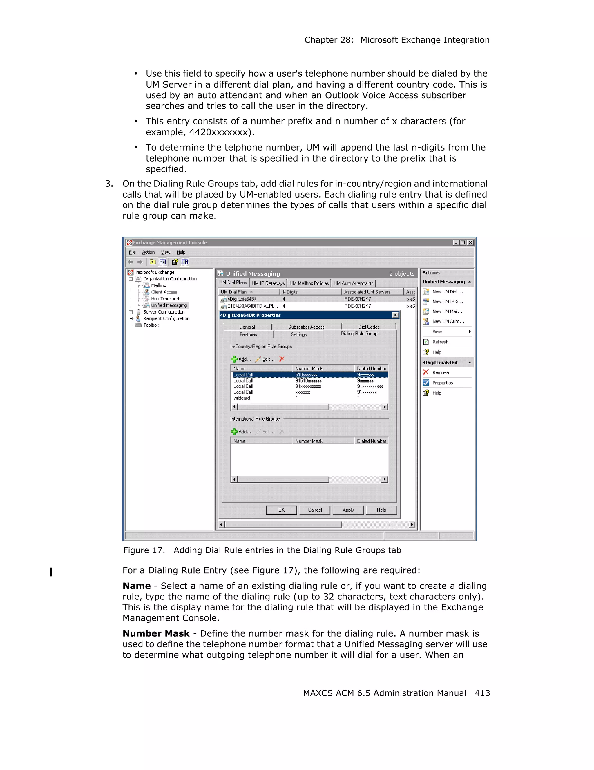 Chapter 28: Microsoft Exchange Integration



       • Use this field to specify how a user's telephone number should be dialed by the
          UM Server in a different dial plan, and having a different country code. This is
          used by an auto attendant and when an Outlook Voice Access subscriber
          searches and tries to call the user in the directory.
       • This entry consists of a number prefix and n number of x characters (for
          example, 4420xxxxxxx).
       • To determine the telphone number, UM will append the last n-digits from the
          telephone number that is specified in the directory to the prefix that is
          specified.
3.   On the Dialing Rule Groups tab, add dial rules for in-country/region and international
     calls that will be placed by UM-enabled users. Each dialing rule entry that is defined
     on the dial rule group determines the types of calls that users within a specific dial
     rule group can make.




     Figure 17.   Adding Dial Rule entries in the Dialing Rule Groups tab

     For a Dialing Rule Entry (see Figure 17), the following are required:
     Name - Select a name of an existing dialing rule or, if you want to create a dialing
     rule, type the name of the dialing rule (up to 32 characters, text characters only).
     This is the display name for the dialing rule that will be displayed in the Exchange
     Management Console.
     Number Mask - Define the number mask for the dialing rule. A number mask is
     used to define the telephone number format that a Unified Messaging server will use
     to determine what outgoing telephone number it will dial for a user. When an



                                                 MAXCS ACM 6.5 Administration Manual 413
 