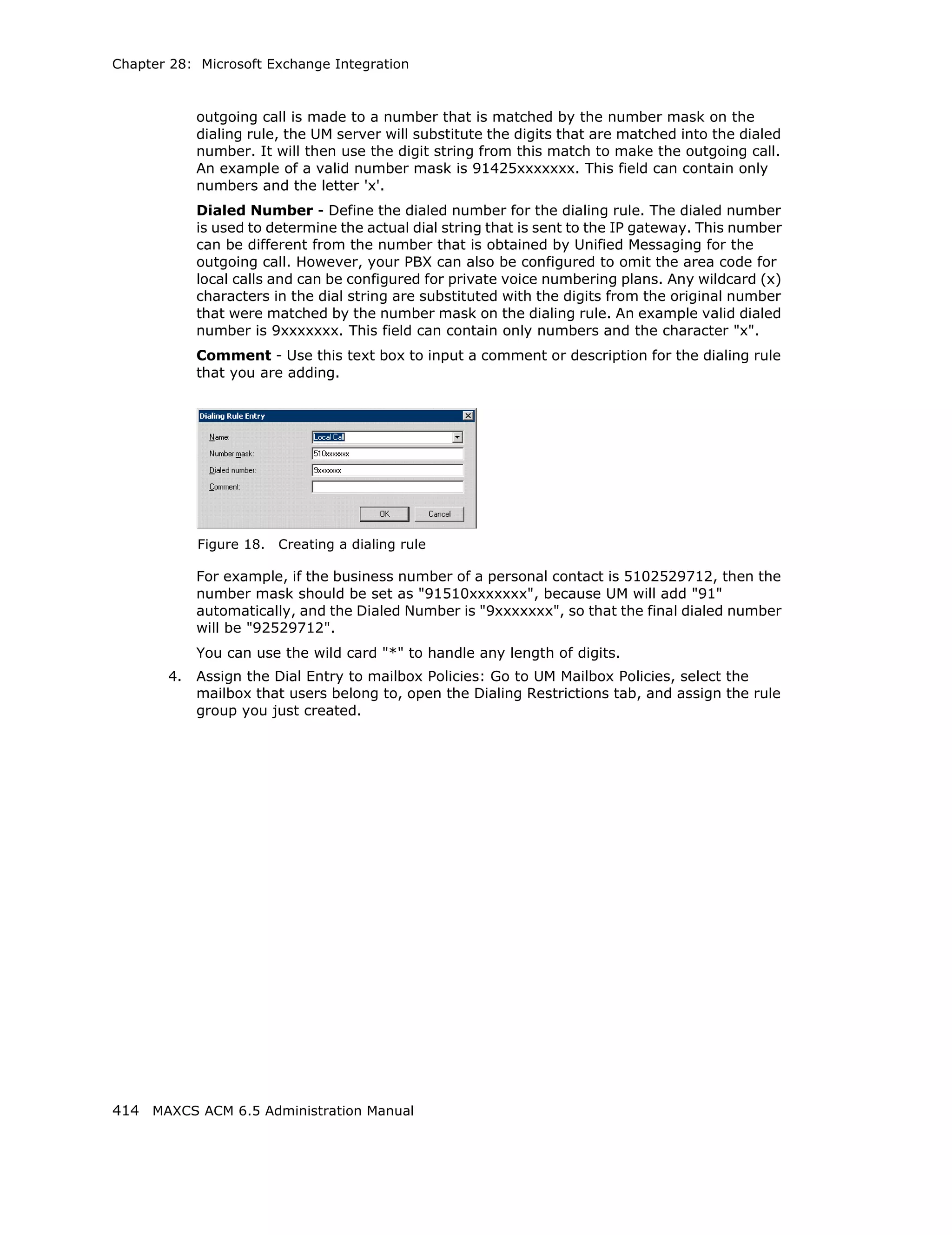 Chapter 28: Microsoft Exchange Integration



            outgoing call is made to a number that is matched by the number mask on the
            dialing rule, the UM server will substitute the digits that are matched into the dialed
            number. It will then use the digit string from this match to make the outgoing call.
            An example of a valid number mask is 91425xxxxxxx. This field can contain only
            numbers and the letter 'x'.
            Dialed Number - Define the dialed number for the dialing rule. The dialed number
            is used to determine the actual dial string that is sent to the IP gateway. This number
            can be different from the number that is obtained by Unified Messaging for the
            outgoing call. However, your PBX can also be configured to omit the area code for
            local calls and can be configured for private voice numbering plans. Any wildcard (x)
            characters in the dial string are substituted with the digits from the original number
            that were matched by the number mask on the dialing rule. An example valid dialed
            number is 9xxxxxxx. This field can contain only numbers and the character "x".
            Comment - Use this text box to input a comment or description for the dialing rule
            that you are adding.




            Figure 18.   Creating a dialing rule

            For example, if the business number of a personal contact is 5102529712, then the
            number mask should be set as "91510xxxxxxx", because UM will add "91"
            automatically, and the Dialed Number is "9xxxxxxx", so that the final dialed number
            will be "92529712".
            You can use the wild card "*" to handle any length of digits.
       4.   Assign the Dial Entry to mailbox Policies: Go to UM Mailbox Policies, select the
            mailbox that users belong to, open the Dialing Restrictions tab, and assign the rule
            group you just created.




414 MAXCS ACM 6.5 Administration Manual
 