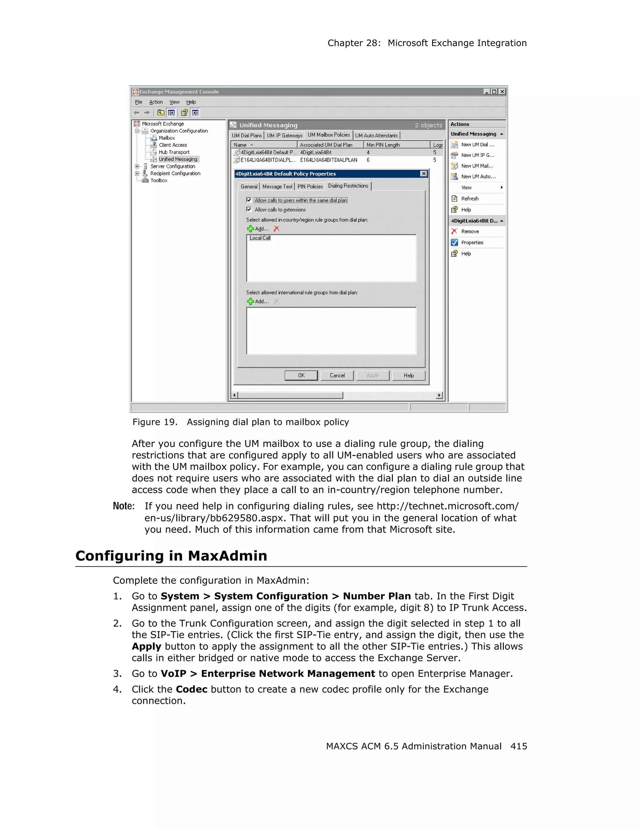 Chapter 28: Microsoft Exchange Integration




         Figure 19.   Assigning dial plan to mailbox policy

         After you configure the UM mailbox to use a dialing rule group, the dialing
         restrictions that are configured apply to all UM-enabled users who are associated
         with the UM mailbox policy. For example, you can configure a dialing rule group that
         does not require users who are associated with the dial plan to dial an outside line
         access code when they place a call to an in-country/region telephone number.
    Note: If you need help in configuring dialing rules, see http://technet.microsoft.com/
           en-us/library/bb629580.aspx. That will put you in the general location of what
           you need. Much of this information came from that Microsoft site.

Configuring in MaxAdmin
    Complete the configuration in MaxAdmin:
    1.   Go to System > System Configuration > Number Plan tab. In the First Digit
         Assignment panel, assign one of the digits (for example, digit 8) to IP Trunk Access.
    2.   Go to the Trunk Configuration screen, and assign the digit selected in step 1 to all
         the SIP-Tie entries. (Click the first SIP-Tie entry, and assign the digit, then use the
         Apply button to apply the assignment to all the other SIP-Tie entries.) This allows
         calls in either bridged or native mode to access the Exchange Server.
    3.   Go to VoIP > Enterprise Network Management to open Enterprise Manager.
    4.   Click the Codec button to create a new codec profile only for the Exchange
         connection.



                                                     MAXCS ACM 6.5 Administration Manual 415
 