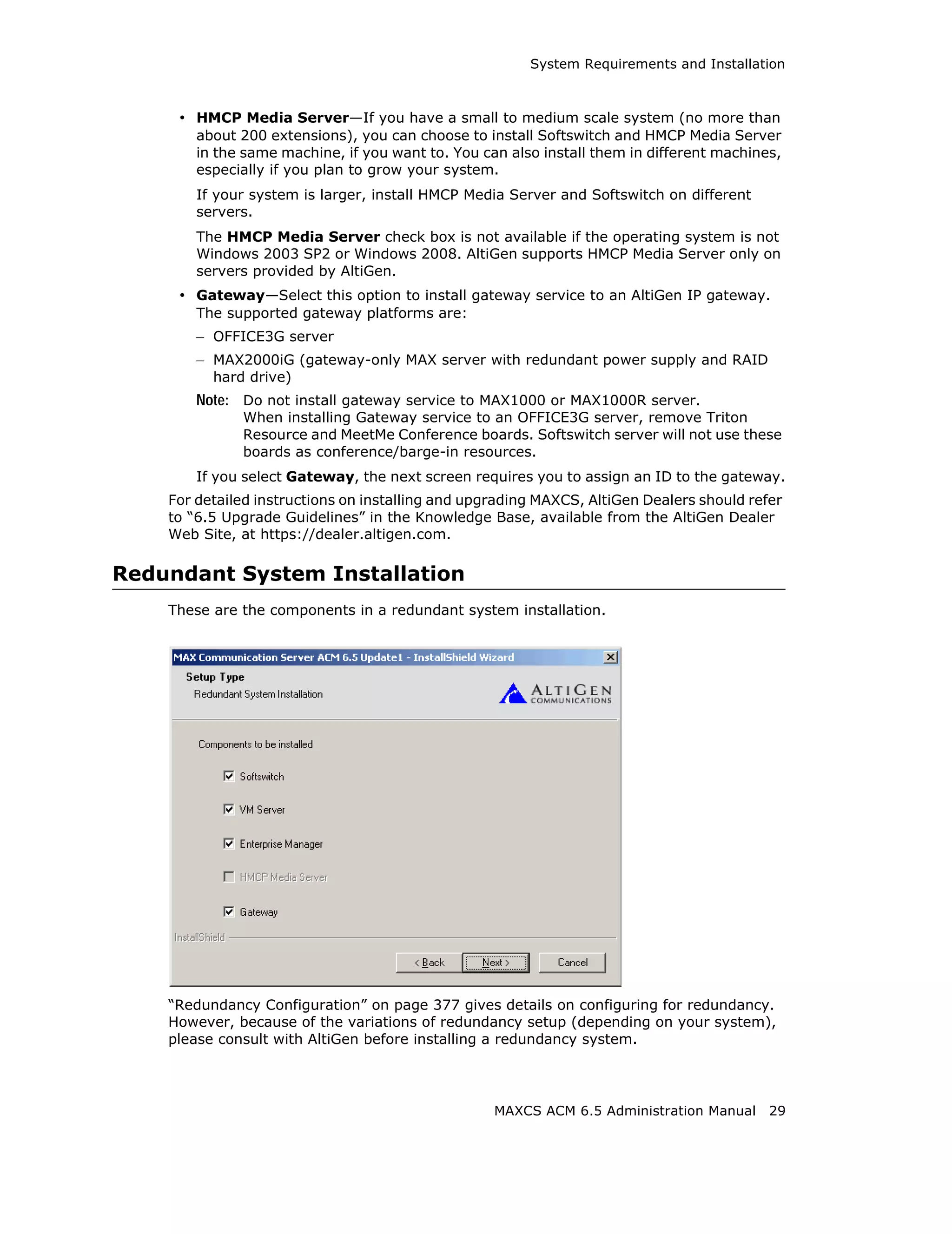 System Requirements and Installation



     • HMCP Media Server—If you have a small to medium scale system (no more than
        about 200 extensions), you can choose to install Softswitch and HMCP Media Server
        in the same machine, if you want to. You can also install them in different machines,
        especially if you plan to grow your system.
        If your system is larger, install HMCP Media Server and Softswitch on different
        servers.
        The HMCP Media Server check box is not available if the operating system is not
        Windows 2003 SP2 or Windows 2008. AltiGen supports HMCP Media Server only on
        servers provided by AltiGen.
     • Gateway—Select this option to install gateway service to an AltiGen IP gateway.
        The supported gateway platforms are:
        – OFFICE3G server
        – MAX2000iG (gateway-only MAX server with redundant power supply and RAID
          hard drive)
        Note: Do not install gateway service to MAX1000 or MAX1000R server.
              When installing Gateway service to an OFFICE3G server, remove Triton
              Resource and MeetMe Conference boards. Softswitch server will not use these
              boards as conference/barge-in resources.
        If you select Gateway, the next screen requires you to assign an ID to the gateway.
    For detailed instructions on installing and upgrading MAXCS, AltiGen Dealers should refer
    to “6.5 Upgrade Guidelines” in the Knowledge Base, available from the AltiGen Dealer
    Web Site, at https://dealer.altigen.com.

Redundant System Installation
    These are the components in a redundant system installation.




    “Redundancy Configuration” on page 377 gives details on configuring for redundancy.
    However, because of the variations of redundancy setup (depending on your system),
    please consult with AltiGen before installing a redundancy system.




                                                   MAXCS ACM 6.5 Administration Manual     29
 