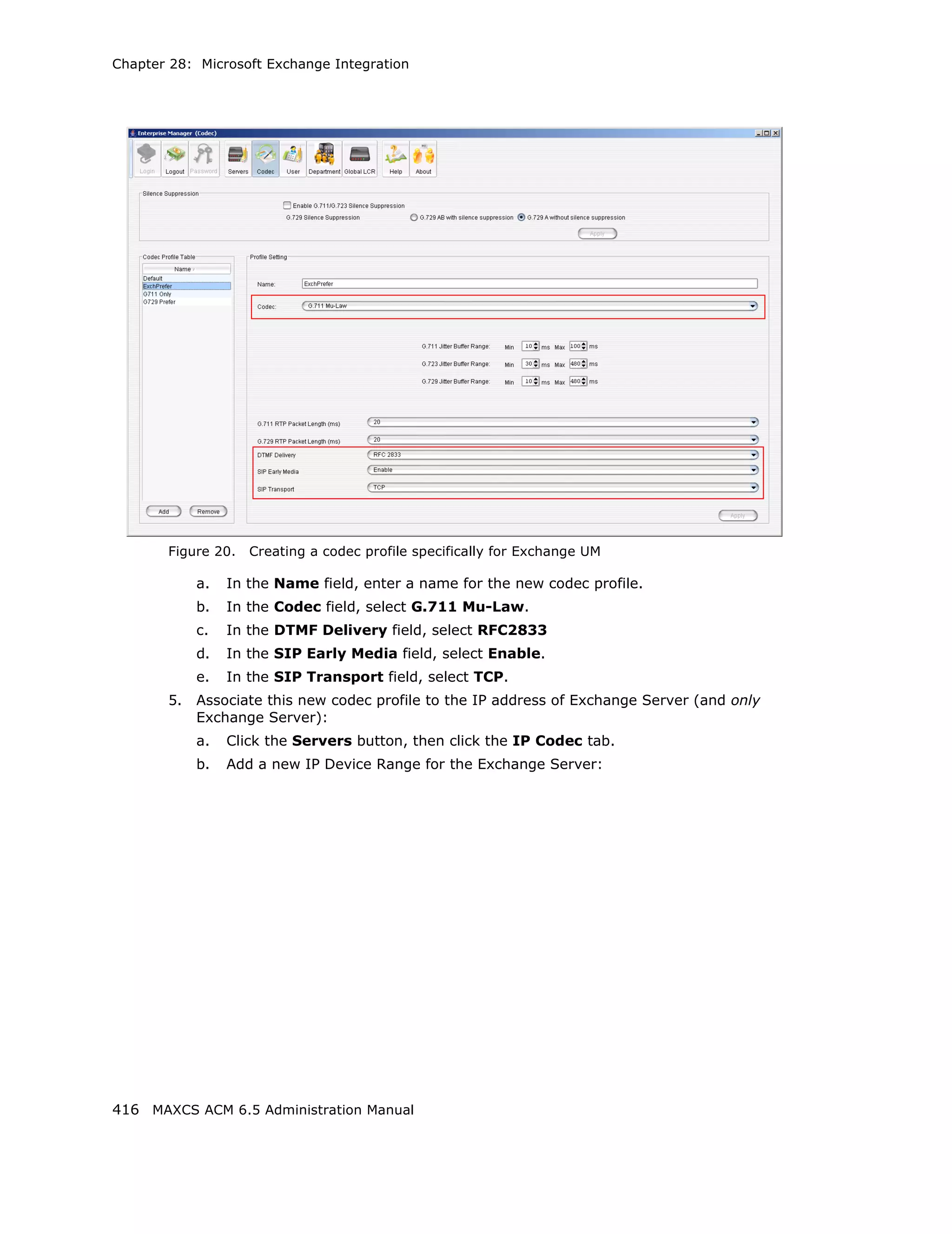 Chapter 28: Microsoft Exchange Integration




       Figure 20.   Creating a codec profile specifically for Exchange UM

            a.   In the Name field, enter a name for the new codec profile.
            b.   In the Codec field, select G.711 Mu-Law.
            c.   In the DTMF Delivery field, select RFC2833
            d.   In the SIP Early Media field, select Enable.
            e.   In the SIP Transport field, select TCP.
       5.   Associate this new codec profile to the IP address of Exchange Server (and only
            Exchange Server):
            a.   Click the Servers button, then click the IP Codec tab.
            b.   Add a new IP Device Range for the Exchange Server:




416 MAXCS ACM 6.5 Administration Manual
 
