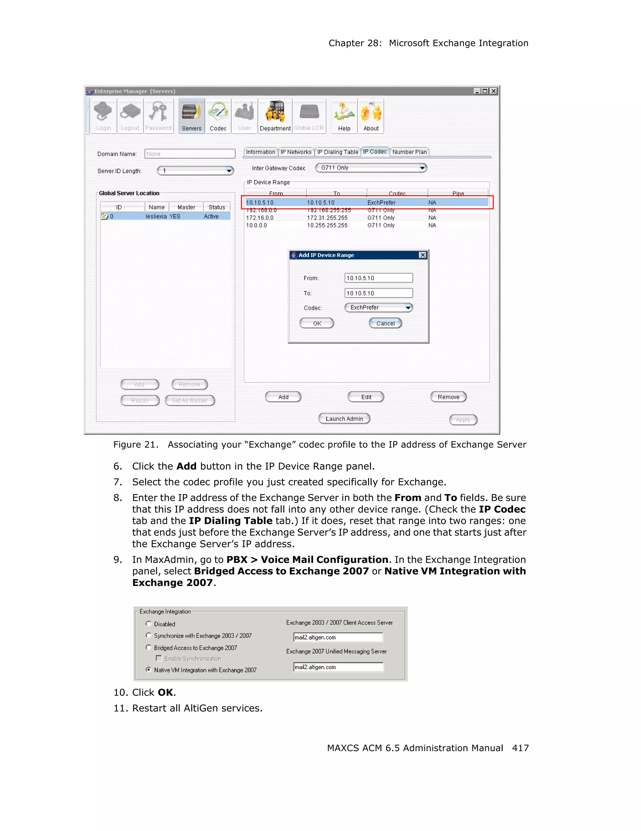 Chapter 28: Microsoft Exchange Integration




Figure 21.   Associating your “Exchange” codec profile to the IP address of Exchange Server

6.   Click the Add button in the IP Device Range panel.
7.   Select the codec profile you just created specifically for Exchange.
8.   Enter the IP address of the Exchange Server in both the From and To fields. Be sure
     that this IP address does not fall into any other device range. (Check the IP Codec
     tab and the IP Dialing Table tab.) If it does, reset that range into two ranges: one
     that ends just before the Exchange Server’s IP address, and one that starts just after
     the Exchange Server’s IP address.
9.   In MaxAdmin, go to PBX > Voice Mail Configuration. In the Exchange Integration
     panel, select Bridged Access to Exchange 2007 or Native VM Integration with
     Exchange 2007.




10. Click OK.
11. Restart all AltiGen services.



                                               MAXCS ACM 6.5 Administration Manual 417
 